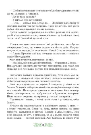 — Щоб нічого й нікого не проґавити! А збоку здаватиметься,
що ми занурені у читання.
— Де ви таке бачили?
— У фільмі про детективів!
— Ясно, — сказав тоді Бубуляк. — Знімайте капелюхи та
окуляри, газети теж тут залиште. Якщо не хочете, щоб увесь
район дізнався про наші таємні пошуки.
Брати неохоче попрощалися зі своїми речами для конспі-
рації, незадоволено оглянули один одного: ну і які вони тепер
детективи? Звичайні вуличні коти.
Кілька загальних настанов — і всі розійшлися, не забувши
попередити Стаса, що мають справи на кілька днів. Ночува-
тимуть — де випаде. Їм не звикати. Нехай Стас не переживає.
— А пані Крепова най нас не чекає на вечерю, — з жалем
додав Шпондермен.
Хавчики зітхнули, ковтнувши слину.
— Не знаю, коли й відсипатимемося, — буркотнув Сплюх. —
Нормальний кіт спить дві третини свого життя, а не гасає, мов
збіганий пес, усеньким містом! Ми якісь неправильні коти.
І почалися пошуки зниклого дряпопису. Десь хтось мав пе-
реховувати викрадені твори котячого наївного мистецтва, усі
вісім художньо розписаних липових дощечок.
Коти видряпувалися на дерева й зазирали у вікна та за
бильця балконів,вибиралисяпогілкахаждорівнячетвертих-п’я-
тих поверхів. Нишпорили дахами та горищами багатоповер-
хівок, спостерігали, що відбувається в будинках навпроти.
Піднімалися сходами, зазираючи у замкові шпарини...
Працювали і вдень, і вночі: адже коти й у темряві добре
бачать.
Кутузов вів спостереження з найвищого дерева у місті —
з секвої гігантської. Сидів на гілці, немов комаха на бивні
мамонта, вдивлявся в окуляр бінокля з дальноміром. Уже
й не бінокля, по суті, а монокля, бо ж у ньому зберігся лише
один окуляр — другий розбився. Але Кутузову й одного було
69
 