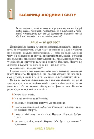 ТАЄМНИЦІ ЛЮДИНИ І СВІТУ
Як ти вважаєш, навіщо люди створювали нереальні історії
(міфи, казки, легенди) і передавали їх із покоління у поко-
ління? Чи в наш час зостаються важливими ті знання, які так
дбайливо «загорнуті» в казкові розповіді?
ЯЙЦЕ — ЧИ ДЕРЕВО?
Якщо хтось із наших сучасників вважає, що десять чи двад-
цять тисяч років тому люди були схожими на мавп і лазили
по деревах, то дуже помиляється. Бо саме на такій глибині
часу, як виявляє нині наука, творилися міфи, казки, легенди
про таємниці створення світу і людини. І люди, задивляючись
у небо, вміли «читати» таємничі «книги» Всесвіту. Навіть не
літаючи в космічних кораблях на інші планети.
А може, вони таки літали?
І знали щось дуже важливе, аби вміти жити за законами
цього Всесвіту. Наприклад, що Всесвіт схожий на велетен-
ське дерево, а наша планета Земля — на велетенське яйце.
Якщо ти любиш пізнавати світ і шукати відповіді на різні
загадки життя — то знайомство із давніми міфами й казками
захопить тебе не менше, ніж сучасна фантастика. Бо вони
розповідають про найважливіше:
 Хто створив світ.
 На що схожий наш Всесвіт.
 За якими законами живуть усі створіння.
 Чому світ поділений на Світло і Темряву, на день і ніч,
на життя і смерть.
 Чому у світі панують водночас Правда і Кривда, Добро
і Зло.
 Як жити, які цінності обирати, аби бути щасливим /
щасливою.
1
1
7
 