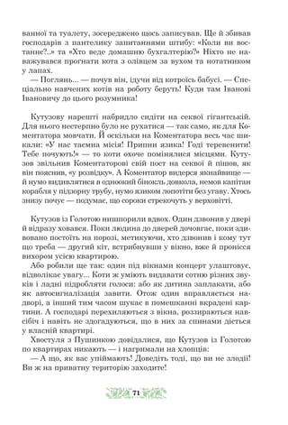 ванної та туалету, зосереджено щось записував. Ще й збивав
господарів з пантелику запитаннями штибу: «Коли ви вос-
таннє?..» та «Хто веде домашню бухгалтерію?» Ніхто не на-
важувався прогнати кота з олівцем за вухом та нотатником
у лапах.
— Поглянь... — почув він, ідучи від котроїсь бабусі. — Спе-
ціально навчених котів на роботу беруть! Куди там Іванові
Івановичу до цього розумника!
Кутузову нарешті набридло сидіти на секвої гігантській.
Для нього нестерпно було не рухатися — так само, як для Ко-
ментатора мовчати. Й оскільки на Коментатора весь час ши-
кали: «У нас таємна місія! Припни язика! Годі теревенити!
Тебе почують!» — то коти охоче помінялися місцями. Куту-
зов звільнив Коментаторові свій пост на секвої й пішов, як
він пояснив, «у розвідку». А Коментатор видерся якнайвище —
й нумо видивлятися в одноокий бінокль довкола, немов капітан
корабля у підзорну трубу, нумо язиком лопотіти без угаву. Хтось
знизу почує — подумає, що сороки стрекочуть у верховітті.
Кутузов із Голотою нишпорили вдвох. Один дзвонив у двері
й від­
разу ховався. Поки людина до дверей дочовгає, поки зди-
вовано постоїть на порозі, метикуючи, хто дзвонив і кому тут
що треба — другий кіт, встрибнувши у вікно, вже й пронісся
вихором усією квартирою.
Або робили ще так: один під вікнами концерт улаштовує,
відволікає увагу... Коти ж уміють видавати сотню різних зву-
ків і ладні підробляти голоси: або як дитина заплакати, або
як автосигналізація завити. Отож один вправляється на-
дворі, а інший тим часом шукає в помешканні вкрадені кар-
тини. А господарі перехиляються з вікна, роззираються нав-
сібіч і навіть не здогадуються, що в них за спинами діється
у власній квартирі.
Хвостуля з Пушинкою довідалися, що Кутузов із Голотою
по квартирах никають — і нагримали на хлопців:
— А що, як вас упіймають! Доведіть тоді, що ви не злодії!
Ви ж на приватну територію заходите!
71
 