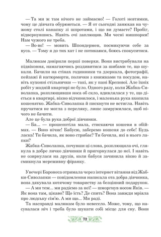 — Та ми ж там нічого не займаємо! — Голоті невтямки,
чому це дівчата обурюються. — Я от сьогодні занюхав на чу-
жому столі канапку зі шпротами, і що ви думаєте? Пробіг,
відвернувшись. Навіть очі заплющив. Ми чесні нишпорки!
Нам чужого не треба.
— Во-во! — мовить Шпондермен, посмикуючи себе за
вуса. — Тому я до тих хат і не потикаюся, боюсь спокуситися.
Малюкам довірили перші поверхи. Вони вистрибували на
підві­
коння, намагаючись роздивитися за шибами те, що шу-
кали. Бачили на стінах годинники та дзеркала, фотографії,
пейзажі й натюрморти, полички з книжками та посудом, на-
віть кухонні стільнички — такі, як у пані Крепової. Але їхніх
робіт у жодній квартирі не було. Одного разу, коли Жабка-Си-
волапка, розплющивши носа об скло, вдивлялася у те, що ді-
ється в квартирі, вікно відчинилося, і маленька рука вхопила
кошенятко. Жабка-Сиволапка й пискнути не встигла. Навіть
пручатися не могла з переляку, лише замружилася, щоб ні-
чого не бачити.
Але це була рука доброї дівчинки.
— Ба... — прошепотіла мала, стискаючи кошеня в обій-
мах. — Воно нічиє! Бабусю, заберемо кошеня до себе! Будь
ласка! Ти бачи­­
ла, як воно стрибає? Ти бачила, які в нього ла-
пки?
Жабка-Сиволапка, почувши ці слова, розплющила очі, гля-
нула в добре личко дівчинки й пригорнулася до неї. І навіть
не озирнулася на друзів, коли бабуся зачинила вікно й за-
смикнула мереживну фіранку.
Увечері Баронеса отримала через інтернет вітання від Жаб-
ки-Сиволапки — повідомлення написала ота добра дівчинка,
вона дякувала котячому товариству за безцінний подарунок.
— А ми теж... ми радіємо за неї! — шморгнув носом Яків. —
Як вона там, цікаво? Що їсть? Де спить? Вона завжди мріяла
про людську сім’ю. А ми що... Ми раді.
Та насправді малюкам було невесело. Може, тому, що на-
сувалася ніч і треба було шукати собі місце для сну. Вони
72
 
