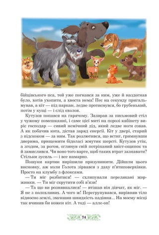 бійцівського пса, той уже погнався за ним, уже й наздогнав
було, хотів ухопити, а хвоста нема! Пес на секунду пригаль-
мував, а кіт — під паркан, ледве протиснувся, бо грубенький,
потім у кущі — і слід охолов.
Кутузов попався на гарячому. Зазирав за письмовий стіл
у чужому помешканні, і саме цієї миті на порозі кабінету ви-
ріс господар — сивий немічний дід, який ледве ноги совав.
А як побачив кота, дістав заряд енергії. Кіт у двері, старий
з підскоком — за ним. Так розлютився, що встиг, гримнувши
дверима, прищемити бідоласі жмутик шерсті. Кутузов утік,
а згодом, за рогом, оглянув свій потріпаний хвіст-ощипок та
й замислився. Чи воно того варте, щоб таких втрат зазнавати?
Стільки зусиль — і все намарно.
Пошуки картин вирішили призупинити. Дійшли цього
висновку, аж коли Голота зірвався з даху п’ятиповерхівки.
Просто на клумбу з флоксами.
— Ти міг розбитися! — схлипували перелякані жор-
жинки. — Ти міг скрутити собі в’язи!
— Та що ви рознявкалися! — втішав він дівчат, як міг. —
Я не з полохливих. А чого ж! Перегрупувався, вирівняв тіло
відносно землі, зменшив швидкість падіння... На моєму місці
так вчинив би кожен кіт. А тоді — алле-оп!
74
 