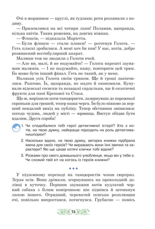 Очі в жоржинок — круглі, як ґудзики; роти роззявили з по-
диву.
— Приземлився на всі чотири лапи! Поламав, щоправда,
кілька квітів. Таких рожевих, на довгих ніжках.
— Флоксів, — підказала Маріетта.
— Були флокси — стали плокси! — реготнув Голота. —
Геть пласкі зробилися. А мені хоч би хни! У нас, котів, добре
розвинений вестибулярний апарат.
Малюки теж не зводили з Голоти очей.
— Але ви, малі, й не подумайте! — Голота нарешті заува-
жив малюків. — І не подумайте, кажу, повторити цей трюк.
Бо може бути інший фінал. Геть не такий, як у мене.
Налякав усіх Голота своїм трюком. Ще й гроші закінчи-
лися. Раптово. Їх, щоправда, не надто й економили. Купу-
вали віденські сосиски та козацькі сардельки, ще й екзотичні
фрукти для пані Крепової та Стаса.
Що ж, вирішили коти-танцюристи, зазирнувши до порожньої
скринь­­
ки для грошей, тепер наша черга. Їм було ніяково за пер-
ший невдалий вихід на публіку. Тепер обставини змінилися:
погода чудова, людей у місті — юрмища. Виступ обіцяв бути
вдалим. Друга спроба!
1. Чи сподобалися тобі герої детективної історії? Хто з ко-
тів, на твою думку, найкраще підходить на роль детектива-­
нишпорки?
2. Наскільки вдало, на твою думку, авторка книжки підібрала
імена для своїх героїв? Чи виражають вони їхні звички та ха-
рактери? Які ще цікаві котячі клички тобі відомі?
3. Розкажи про свого домашнього улюбленця, якщо він у тебе є.
Чи схожий твій кіт на когось із героїв книжки?
* * *
У підземному переході на танцюристів чекав сюрприз.
Зграя псів. Вони дрімали, згорнувшись на прохолодній до-
лівці в куточку. Першим зауважив котів кудлатий чор-
ний собака з білим комірчиком: він підвівся й штовхнув
лапою іншого. Огрядний, череватий псисько розплющив
очі, повільно випростався, потягнувся. Грубасик — помісь
75
 