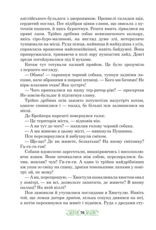 англійського бульдога з дворняжкою. Провислі складки щік,
сердитий погляд. Пес підібрав цівки слини, що звисала з ку-
точків пащеки, й щось буркотнув. Решта вмить зірвалися на
прямі лапи. Трійко дрібних собак невизначеного кольору,
якісь сіро-буро-малинові, на вигляд дуже злі, нетерпляче
тупцювали на місці. Руда псиця, найвища й найхудіша з усіх,
справляла враження найспокійнішої, навіть байдужої. Вона
примружилася, тримаючи в полі зору пухнастих зайд. Довгі
дреди погойдувалися під її вухами.
Котам тут готували палкий прийом. Це було зрозуміло
з першого погляду.
— Обана! — гарикнув чорний собака, тупнув задніми ла-
пами, наче вбраними в широкі штанці. — Кого ми бачимо! Не
вірю власним очам! Яка зустріч!
— Чого припхалися на нашу тер-ритор-рію? — прогарчав
Не-зовсім-бульдог й підтягнув слину.
Трійко дрібних псів завзято потупотіли назустріч котам,
одначе спинилися і — назад, бо більші пси залишилися на
місці.
До Брейкера нарешті повернувся голос.
— Це територія міста, — відповів він.
— А ви тут до чого? — нахилив голову чорний собака.
— А ми живемо в цьому місті, — нявкнула Пушинка.
Пси перезирнулися й вибухнули сміхом.
— Що-що? Де ви живете, безхатьки? На якому смітнику?
Га-га-га-гав!
Собаки вдоволено зареготали, вишкірюючись і висолоплю-
ючи язики. Вони штовхалися між собою, перезиралися: ба-
чив, мовляв? чув? Ги-ги-ги. А один із трійки найдрібніших
аж упав зо сміху на спину, дриґав тоненькими лапами у пові-
трі: ой, не можу!
— А ви, перепрошую, — Хвостуля намалювала хвостом овал
у повітрі, — ви всі, дозвольте запитати, де живете? В якому
палаці? На якій віллі?
Пси замовкли й утупилися поглядами в Хвостулю. Навіть
той, що лежав догори дриґом, кілька секунд дивився на неї,
а потім перекинувся на живіт і підвівся. Руда з дредами сту-
76
 