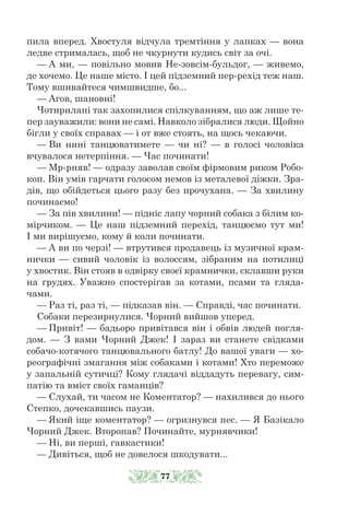 пила вперед. Хвостуля відчула тремтіння у лапках — вона
ледве стрималась, щоб не чкурнути кудись світ за очі.
— А ми, — повільно мовив Не-зовсім-бульдог, — живемо,
де хочемо. Це наше місто. І цей підземний пер-рехід теж наш.
Тому вшивайтеся чимшвидше, бо...
— Агов, шановні!
Чотирилапі так захопилися спілкуванням, що аж лише те-
пер зауважили: вони не самі. Навколо зібралися люди. Щойно
бігли у своїх справах — і от вже стоять, на щось чекаючи.
— Ви нині танцюватимете — чи ні? — в голосі чоловіка
вчувалося нетерпіння. — Час починати!
— Мр-рняв! — одразу заволав своїм фірмовим риком Робо-
коп. Він умів гарчати голосом немов із металевої діжки. Зра-
дів, що обійдеться цього разу без прочухана. — За хвилину
починаємо!
— За пів хвилини! — підніс лапу чорний собака з білим ко-
мірчиком. — Це наш підземний перехід, танцюємо тут ми!
І ми вирішуємо, кому й коли починати.
— А ви по черзі! — втрутився продавець із музичної крам-
нички — сивий чоловік із волоссям, зібраним на потилиці
у хвостик. Він стояв в одвірку своєї крамнички, склавши руки
на грудях. Уважно спостерігав за котами, псами та гляда-
чами.
— Раз ті, раз ті, — підказав він. — Справді, час починати.
Собаки перезирнулися. Чорний вийшов уперед.
— Привіт! — бадьоро привітався він і обвів людей погля-
дом. — З вами Чорний Джек! І зараз ви станете свідками
собачо-котячого танцювального батлу! До вашої уваги — хо-
реографічні змагання між собаками і котами! Хто переможе
у запальній сутичці? Кому глядачі віддадуть перевагу, сим-
патію та вміст своїх гаманців?
— Слухай, ти часом не Коментатор? — нахилився до нього
Степ­­
ко, дочекавшись паузи.
— Який іще коментатор? — огризнувся пес. — Я Базікало
Чорний Джек. Второпав? Починайте, мурнявчики!
— Ні, ви перші, гавкастики!
— Дивіться, щоб не довелося шкодувати...
77
 