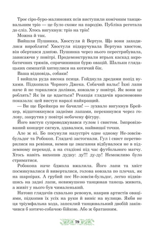 Троє сіро-буро-малинових псів виступили комічним танцю-
вальним тріо — це було схоже на пародію. Публіка реготала
до сліз. Хтось вигукнув: тріо на тріо!
Можна й так.
Вийшли Пушинка, Хвостуля й Вертун. Що вони заходи-
лися виробляти! Хвостуля підкручувала Вертуна хвостом,
він обертався дзиґою. Пушинка через нього перестрибувала,
зависаючи у повітрі. Продемонстрували втрьох каскад акро-
батичних трюків, спричинивши бурю овацій. Шальки гляда-
цьких симпатій хитнулися на котячий бік.
Ваша відповідь, собаки!
І вийшла руда висока псиця. Гойднула дредами попід ву-
хами. Під­­
хопила Чорного Джека. Собачий вальс! Їхні лапи
наче й не торкали­­
ся долівки, ковзали у повітрі. Як вони це
роблять? Як їм це вдається? Реакція глядачів красномовно
показала: цей виступ наразі найкращий.
— Ви ще Брейкера не бачили! — зухвало вигукнув Брей-
кер, відштовхнувся задніми лапами, перекинувся через го-
лову, закрутив у повітрі небачену фігуру.
Його виступ супроводжувався гулом і свистом. Імпровізо-
ваний концерт сягнув, здавалося, найвищої точки.
Але ж ні. Бо посунули назустріч одне одному Не-зовсім-
бульдог та Робокоп. Глядачі застогнали. Гул і свист перетво-
рилися на ревіння, немов це змагання відбувалося не в під-
земному переході, а на стадіоні під час футбольного матчу.
Хтось навіть вихопив дудку: ду!!! ду-ду! Неможливо було
стриматися.
Робокопа наче бджола вжалила. Його лапи та хвіст
посмикували­­
ся й виверталися, голова ковзала по плечах, як
на шарнірах. А грубий пес Не-зовсім-бульдог, легко підвів-
шись на задні лапи, невимушено танцював танець живота,
а живіт у нього був чималенький.
Натовп глядачів схвально ревонув, накрив артистів оваці-
ями, підхопив їх усіх на руки й виніс на вулицю. Якби не
ця тріумфальна хода, запеклий танцювальний двобій закін-
чився б котячо-собачою бійкою. Або ж братанням.
79
 