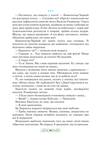 * * *
— Погляньте, що пишуть у газеті! — Коментатор-Чорний
кіт розгорнув газету. — Слухайте всі! «Приліт чужопланетян
вдалося зафіксувати жителю міста Василю Уважному. Серед
ночі він устав попити водички, підійшов до вікна і побачив на
даху двох прибульців. Устиг збігати по мобільник і, перш ніж
чужопланетяни розтанули в темряві, зробив кілька кадрів.
Шкода, що доволі розмитих». А під фото, погляньте, підпис:
«Космічні прибульці, ось вони які».
Коментатор-Чорний кіт підніс газету над головою. Зі
шпальти на читачів позирали дві здивовані, зеленкуваті від
місячного сяйва мордочки.
— Баронесо, ти?! — пізнали свою подругу.
— Справді, я... Так невдало вийшла на цій фотці! Нащо
такі світлини надсилати до газети? Не розумію.
— А поруч хто?
— Та ж Лисик. Ми з ним картини шукаємо. Ет, шкода, що
мого татуювання на спині не видно...
Шукати у великому місті липові дощечки з дряпописом —
все одно, що голку в копиці сіна. Обговорили коти новину
з газети, а потім замислилися: що ж то робити далі?
Ті, хто повернувся під ранок, сплять у затінку під таблич-
кою: «Нічна зміна. Не турбувати!» Хук і Джеб скрутилися ва-
летом, посопують, і ніщо їм не стає на заваді.
Хвостуля сидить на нижній гілці верби, погойдуючи
хвостом. Розмірковує вголос:
— З будь-якого безвихідного становища завжди є вихід...
— Який? — підвів голову Бубуляк. — Пропонуй.
Мовчить Хвостуля, не знає, що сказати.
— Я маю пропозицію.
Це Баронеса нарешті відірвалася від своєї мобілки.
— Треба тактику змінити. Можна, скажімо, звернутися по
допомо­­
гу. Коли справді потрібна допомога, не соромно про
неї й попросити.
Нещодавно зроблене тимчасове тату на спині лисої кішки
зібралося хвильками. Не відразу й зрозумієш, що то крильця.
80
 