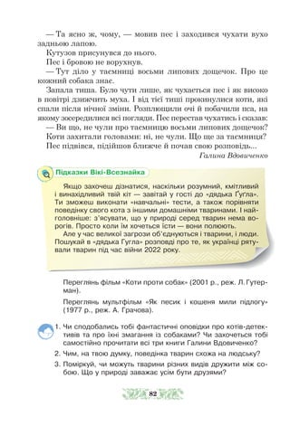 — Та ясно ж, чому, — мовив пес і заходився чухати вухо
задньою лапою.
Кутузов присунувся до нього.
Пес і бровою не ворухнув.
— Тут діло у таємниці восьми липових дощечок. Про це
кожний собака знає.
Запала тиша. Було чути лише, як чухається пес і як високо
в повітрі дзижчить муха. І від тієї тиші прокинулися коти, які
спали після нічної зміни. Розплющили очі й побачили пса, на
якому зосередилися всі погляди. Пес перестав чухатись і сказав:
— Ви що, не чули про таємницю восьми липових дощечок?
Коти захитали головами: ні, не чули. Що ще за таємниця?
Пес підвівся, підійшов ближче й почав свою розповідь...
Галина Вдовиченко
Переглянь фільм «Коти проти собак» (2001 р., реж. Л.Гутер-
ман).
Переглянь мультфільм «Як песик і кошеня мили підлогу»
(1977 р., реж. А. Грачова).
1. Чи сподобались тобі фантастичні оповідки про котів-детек-
тивів та про їхні змагання із собаками? Чи захочеться тобі
самостійно прочитати всі три книги Галини Вдовиченко?
2. Чим, на твою думку, поведінка тварин схожа на людську?
3. Поміркуй, чи можуть тварини різних видів дружити між со-
бою. Що у природі заважає усім бути друзями?
Підказки Вікі-Всезнайка
Якщо захочеш дізнатися, наскільки розумний, кмітливий
і винахідливий твій кіт — завітай у гості до «дядька Ґуґла».
Ти зможеш виконати «навчальні» тести, а також порівняти
поведінку свого кота з іншими домашніми тваринами. І най-
головніше: з’ясувати, що у природі серед тварин нема во-
рогів. Просто коли їм хочеться їсти — вони полюють.
Але у час великої загрози об’єднуються і тварини, і люди.
Пошукай в «дядька Гугла» розповді про те, як українці ряту-
вали тварин під час війни 2022 року.
82
 