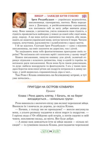ВИБІР — ЗАВЖДИ БУТИ СОБОЮ
Ірен Роздобудько — українська журналістка,
письменниця, сценаристка, поетеса. Вона народи-
лася у Донецьку, в російськомовному середовищі,
але поставила собі за мету добре вивчити рідну
мову. Вона завжди, з дитинства, уміла поважати свою гідність, а
гідність проявляється найперше у повазі до самої себе: своєї мови,
роду, народу. А ще вона хотіла навчитися так писати, аби люди,
навіть не знаючи української мови, хотіли читати її твори. Читати
серцем, почуттями, вдумливістю і залюбленістю у красу життя.
І їй це вдалося. Сьогодні Ірен Роздобудько — одна з відомих
письменниць, що вміє захопити як дорослих, так і дітей.
Чи зацікавить вона тебе фантастичними пригодами своїх ге­
роїнь? Чи впізнаєш світ власних мрій і захоплень у цьому творі?
Кожен письменник, пишучи книжку для дітей, зазвичай от-
римує підказки з власного дитинства, тому в одній із героїнь ти
впізнаєш риси письменниці. Коли вона була твоєю ровесницею,
то дуже любила мандрувати та фантазувати. І ось у таких ман-
драх берегом невеликої річки дві подруги потрапили в дивну пе-
черу, у якій виявилась справжнісінька діра в часі...
Так Рено і Клава опинились на безлюдному острові, а тут
уже почалось...
ПРИГОДИ НА ОСТРОВІ КЛАВАРЕН
Уривок
Клава і Рено дають клятву. І бачать, як на берег
висаджується... «знімальна група»
Рено викопала з вологого піску два великі черепахові яйця.
Вхопила їх і помчала до дерева, де сиділа Клава.
— Бачиш, з голоду ми не пропадемо! — весело вигукнула
вона, з усього розмаху падаючи в пісок поруч із подругою. —
І прісна вода є! От обійдемо цей острів, а потім сядемо в свій
човен, попливемо назад, до міста. Все буде добре.
— А якщо нам доведеться їсти ці яйця щодня — кілька мі-
сяців? — із сумнівом сказала Клава, розглядаючи черепахові
84
 