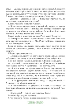 яйця. — А якщо ми ніколи звідси не виберемось? А якщо тут
водяться дикі звірі та змії? А якщо ми захворіємо на якусь не-
відому хворобу, адже тут можуть бути різні віруси та мікроби?
А якщо хтось із нас зламає руку чи ногу? А якщо...
— Досить! — увірвала її Рено. — Якщо все буде так, то... То
ми все одно залишимось друзями!
Клава урочисто кивнула головою.
— Коли люди потрапляють у важкі обставини, — продо-
вжувала говорити Рено, — вони дають клятву! Ми багато про
це читали, але ніколи так не робили. Бо тоді не було таких
обставин. А тепер настав час. Вставай!
Клава покірно підвелась з піску, Рено взяла її за руку.
— Повторюй за мною і додавай своє! — сказала Рено і по-
чала урочисто вимовляти: — Ми, Рено та Клава, потрапили
на цей безлюдний острів...
Вона не знала, що казати далі, адже такої клятви їй ще
ніколи не доводилось давати, і вона з надією подивилася на
подругу.
І Клава продовжила так:
— ...ми знаємо, що тут на нас чекають труднощі і, можливо,
небезпека. Невідомо, коли ми зможемо звідси вибратись...
При цих словах Клава схлипнула. А Рено повела далі:
— ...але що б із нами не сталося, ми обіцяємо до кінця боро-
тися за своє життя. А ще більше — за життя друга!
— ...і все ж таки, — продовжувала Клава, зиркнувши на
скуйовджене волосся і брудні долоні Рено. — Незважаючи на
труднощі, ми маємо залишатися культурними і цивілізова-
ними людьми! А це означає, що ми повинні вести щоденни-
кові записи, розчісувати волосся, чистити зуби і... і...
— ...і не руйнувати пташиних гнізд, — додала Рено. —
А також — не вбивати тварин!
— А найголовніше, — увірвала її Клава, — завжди і за
будь-яких обставин залишатися справжніми друзями! Кля-
немось!
— Клянемось! — луною відгукнулася Рено.
Хвилина була дуже урочиста.
Луна рознесла голоси дівчат по всьому узбережжю.
85
 