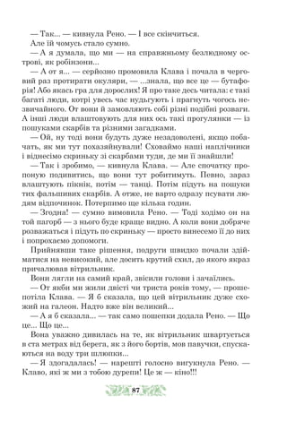 — Так... — кивнула Рено. — І все скінчиться.
Але їй чомусь стало сумно.
— А я думала, що ми — на справжньому безлюдному ос-
трові, як робінзони...
— А от я... — серйозно промовила Клава і почала в черго-
вий раз протирати окуляри, — ...знала, що все це — бутафо-
рія! Або якась гра для дорослих! Я про таке десь читала: є такі
багаті люди, котрі увесь час нудьгують і прагнуть чогось не-
звичайного. От вони й замовляють собі різні подібні розваги.
А інші люди влаштовують для них ось такі прогулянки — із
пошуками скарбів та різними загадками.
— Ой, ну тоді вони будуть дуже незадоволені, якщо поба-
чать, як ми тут похазяйнували! Сховаймо наші наплічники
і віднесімо скриньку зі скарбами туди, де ми її знайшли!
— Так і зробимо, — кивнула Клава. — Але спочатку про-
поную подивитись, що вони тут робитимуть. Певно, зараз
влаштують пікнік, потім — танці. Потім підуть на пошуки
тих фальшивих скарбів. А отже, не варто одразу псувати лю-
дям відпочинок. Потерпимо ще кілька годин.
— Згодна! — сумно вимовила Рено. — Тоді ходімо он на
той пагорб — з нього буде краще видно. А коли вони добряче
розважаться і підуть по скриньку — просто винесемо її до них
і попрохаємо допомоги.
Прийнявши таке рішення, подруги швидко почали здій-
матися на невисокий, але досить крутий схил, до якого якраз
причалював вітрильник.
Вони лягли на самий край, звісили голови і зачаїлись.
— От якби ми жили двісті чи триста років тому, — проше-
потіла Клава. — Я б сказала, що цей вітрильник дуже схо-
жий на галеон. Надто вже він великий...
— А я б сказала... — так само пошепки додала Рено. — Що
це... Що це...
Вона уважно дивилась на те, як вітрильник швартується
в ста метрах від берега, як з його бортів, мов павучки, спуска-
ються на воду три шлюпки...
— Я здогадалась! — нарешті голосно вигукнула Рено. —
Клаво, які ж ми з тобою дурепи! Це ж — кіно!!!
87
 