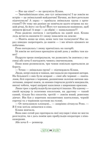 — Яке ще кіно? — не зрозуміла Клава.
— Звичайнісіньке кіно, яке тут зніматимуть! І це зовсім не
острів — це знімальний майданчик! Бачиш, як його ретельно
підготували! А зараз — приїхала знімальна група з арти-
стами!!! От тому ми раніше не помічали цього острова на на-
шій річці, бо його і не було! Його тут насипали навмисне, щоб
знімати фільм! А море — до обрію — намальоване!!!
Рено радісно скочила і застрибала на одній нозі. Клава
ледь встигла вхопити її і знову повалити на землю:
— Навіть якщо це кіно, нема чого так галасувати! Нас за-
раз швидко запроторять до каюти — і ми нічого цікавого не
побачимо.
Рено погодилась і знову причаїлась на пагорбі.
Їй зовсім не хотілося просидіти цілий день у якійсь там ка-
юті!
Подруги трохи поміркували, чи дозволять їм знятися у ма-
совці або хоча б нагодують чимось смачненьким.
Поки вони розмовляли, три човни повільно причалили до
берега.
— Точно — знімальна група! — підтвердила Клава.
Люди, котрі сиділи в човнах, виглядали як справжні актори.
На більшості з них були яскраві — сині або червоні — панта-
лони, білі сорочки з чорними, розшитими золотою ниткою жи-
летками, широкі пояси, за якими стирчали руків’я кинджалів,
високі чоботи, чорні шкіряні капелюхи з широкими крисами.
Лише троє з прибульців були одягнуті інакше. На одному —
синій мундир із золотими еполетами, на другому — такий
самий, тільки без еполетів, третій — зовсім юний, ровесник
дівчат. Він був у коротких оксамитових панталонах, чорній
сорочці та з червоною хусткою на голові.
— От поталанило хлопцеві... — замріяно зітхнула Рено. —
Я б теж хотіла зніматися в кіно.
Клава мовчала.
Вона вже сотий раз протирала свої окуляри і ніяк не могла
розгледіти, чи є десь поміж цих прибульців оператори з кіно-
камерами.
Або хоча б — режисер.
88
 