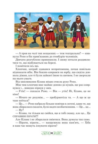 — А кров на чолі тих нещасних — теж театральна? — кив-
нула Рено в бік прив’язаних до стовбурів чоловіків.
Дівчата розгублено принишкли. І знову почали роздивля-
тися те, що відбувається на березі.
І помітили ось що.
Хлопчик, котрий здавався непритомним, почав повільно
відповзати вбік. Він боязко озирався на юрбу, що сиділа дов-
кола діжки, але ті були зайняті їжею та питвом. І не звертали
на нього уваги.
Від хвилювання Клава міцно стисла руку Рено.
Між тим хлопчик вже майже доповз до кущів, ще раз озир-
нувся і... швидко пірнув у них.
— Утік! — сказала Рено. — Він — утік! Ні, Клаво, це не
кіно!
— Нічого не розумію... — пробурмотіла та. — А що ж це
таке коїться?
— Це... — Рено набрала більше повітря в легені, адже те, що
вона збиралася сказати, було надто незбагненним. — Це... це...
— Ну?
— Клаво, ти тільки не смійся, що я тобі скажу, але це... Це
СПРАВЖНІ ПІРАТИ!!!
Але Клава і не збиралася сміятися. Вона думала так само.
— Пірати, пірати... — напружила вона пам’ять. — Хіба
в наш час можуть існувати пірати?
90
 