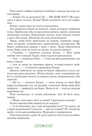 Рено знову глибоко вдихнула повітря і сказала ще одну ні-
сенітницю:
— Клаво! Ти не розумієш! Це — НЕ НАШ ЧАС!!! Ми вско-
чили в круту халепу, Клаво! Треба подумати, як із неї вибра-
тись.
Клава і цього разу не стала сперечатися.
Але вимовити нічого не встигла. Адже на березі здійнявся
галас. Прибульці, або, як зрозуміли дівчата, пірати, помітили
зникнення хлопця. Похапавши пістолі, вони почали гатити
з них в бік кущів. Дівчатам аж вуха позакладало!
Люди, котрі були прив’язані до дерева, навіжено закру-
тили головами, засмикались, намагаючись звільнитися. На
березі здійнялася курява з диму і піску. Люди обшукували
кущі. Один ледь не поліз на скелю, де сиділи дівчата.
— Тікаймо, — впевнено сказала Клава. — Нам треба
знайти того хлопця! Гадаю, йому вдалося врятуватись.
— Так, — згодилась Рено. — І тоді ми його розпитаємо, хто
вони і звідки.
— Але ж, якщо це справжні пірати, то вони можуть впій-
мати і нас... — з острахом промовила Клава.
Дівчата побачили, як люди на березі зібралися в коло, по-
чали про щось радитись. Потім п’ятеро з них, похапавши ша-
блі та засунувши пістолі за широкі паски, попрямували в бік
заростів.
— Ну от, — сказала Клава, — вони пішли за ним! Нам
варто залишитись тут, на пагорбі, і зачекати. Якщо вони його
знайдуть — приведуть на берег. Якщо ж ні — тоді на пошуки
вирушимо ми.
Рено погодилась із таким рішенням. Але їй було неза-
тишно.
— Може, нам варто піти за ними? І врятувати хлопця?
Клава прискіпливо зиркнула на подругу:
— А ти впевнена, що у них несправжні кулі? Ти знаєш, як
з ними розмовляти? І взагалі — чия це історія?! Ні. Спочатку
треба з усім цим розібратися. Подумати і поміркувати.
Рено насупилась, адже їй дуже кортіло піти услід за войов-
ничими моряками.
91
 