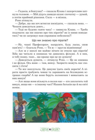 — Гадаєш, я боягузка? — сказала Клава і заперечливо хит-
нула головою. — Мій дідусь завжди казав: спочатку — думай,
а потім приймай рішення. Сила — в мізках.
Рено зітхнула.
— Добре, що ми хоч встигли поснідати, — сказала вона. —
Чекати доведеться довго...
— Тоді не будемо гаяти часу! — кивнула Клава. — Треба
подумати: що ми знаємо про тих піратів? як із ними поводи-
тись? чи не загрожує нам справжня небезпека?!
Що ми знаємо про піратів?
— Ну, «пані Професорко», напружте, будь ласка, свою
пам’ять! — благала Рено. — Ти ж — кругла відмінниця!
— Але ж у школі ми майже нічого не вчили про піратів!
Хіба що читали в книжках чи дивились фільми. А в них,
я тобі скажу, таке... що краще про це не думати!
— Доведеться думати, — зітхнула Рено. — Це не книжка
і не фільм. Ось вони — там, внизу. Запросто можуть нас схо-
пити і з’їсти!
— Ти все наплутала. Це дикуни їдять своїх ворогів! А пі-
рати прос­­
то грабують човни та заривають на безлюдних ос-
тровах скарби! А ще вони беруть полонених і вимагають за
них викуп!
— Але якщо вони візьмуть в полон нас — хто заплатить той
викуп, якщо ми — в іншому часі? Наших батьків ще й на світі
немає.
92
 