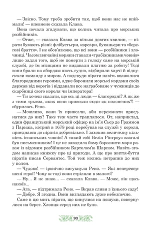 — Звісно. Тому треба зробити так, щоб вони нас не впій-
мали! — впевнено сказала Клава.
Вона почала згадувати, що колись читала про морських
розбійників.
— Отже, — сказала Клава за кілька довгих хвилин, — пі-
рати бувають різні: флібустьєри, корсари, буканьєри та «бере-
гові браття». І не обов’язково, що всі вони — розбійники і зло-
чинці.Часомзвичайніморякиставали«грабіжникамичовнів»
лише задля того, щоб не померти з голоду саме на морській
службі, де їм місяцями не видавали платню за роботу! Тоді
вони брали на абордаж якесь судно, відбирали харчі й відпу-
скали команду з миром. А подекуди пірати навіть вважалися
благородними героями, адже боронили морські кордони своїх
держав від ворогів і віддавали все награбоване у чужинців до
скарбниці свого короля чи імператора!
— Ти хочеш сказати, що ось ці люди — благородні? А як же
з тими трьома, яких вони привезли сюди як полонених?! —
обурилась Рено.
— Можливо, вони їх привезли, аби переконати приєд-
натися до них? Таке теж часто траплялося. От, наприклад,
один французький морський офіцер на ім’я Сьєр де Граммон
з Парижа, котрий в 1678 році перебував на службі у короля,
приєднався до піратів добровільно. І захопив величезну кіль-
кість іспанських човнів! А такий собі Безіл Рінгроуз взагалі
був письменником! І це не завадило йому борознити моря ра-
зом із відомим розбійником Бартолом’ю Шарпом. Навіть зго-
дом написав книжку про ці пригоди. А ще про життя-буття
піратів писав Сервантес. Той теж колись потрапив до них
у полон.
— Чудово! — іронічно вигукнула Рено. — Які неперевер-
шені герої! Чому ж тоді вони стріляли в малого?
— Ну... Я не знаю... — сказала Клава. — Може, він щось
накоїв...
— Ага, — підтримала Рено. — Вкрав сливи з їхнього саду!
— Добре. Я згодна. Вони виглядають дуже небезпечно.
Саме в цю мить пірати, що кинулися на пошуки, поверну-
лися на берег. Хлопця серед них не було.
93
 