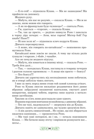 — Е-ге-гей! — підхопила Клава. — Ми не зашкодимо! Ми
прийшли на допомогу.
Жодного руху.
— Мабуть, він нас не розуміє, — сказала Клава. — Ми ж не
знаємо, якою мовою він говорить.
— А як по-французьки буде «хлопець»? — спитала Рено.
— Гм, здається — «гарсон», — сказала Клава.
— Тю, так це просто, — радісно кивнула Рено і заволала
в чорну діру печери: — Агов, мсьє гарсон! Містер бой! Гер
кнабе! Пане!!!
— Ві кен хелп ю! — підхопила клич подруги Клава.
Дівчата перезирнулися.
— А може, він говорить по-китайськи? — невпевнено про-
мугикала Рено.
Китайської вони зовсім не знали. А тому ще кілька разів
гукнули і «гарсон», і «бой», і «кнабе».
Але не почули жодного відгуку.
— Мабуть, він ховається в іншому місці, — сказала Рено. —
Треба йти далі...
— Так, — погодилась Клава, поглянула в темряву печерки
і раптом голосно промовила: — А якщо він просто — боягуз?
— Хто боягуз?!!
Дівчата аж здригнулись від несподіванки: вони побачили,
як в отворі забіліла чиясь постать.
І вже за мить перед ними стояв той самий хлопець-утікач.
Рено та Клава змогли пильніше роздивитися його дивне
вбрання: забруднені оксамитові панталони, смугасті довгі
шкарпетки, шкіряні чоботи, коротка синя куртка з метале-
вими застібками.
Хвилин зо п’ять вони розглядали одне одного.
Першимпорушивмовчаннянезнайомецьудивномувбранні.
— Хто ви такі, мадемуазель? — звернувся він до Клави.
Дівчата навіть не здивувалися, що чудово зрозуміли його.
— А він досить симпатичний... Не схоже, що він збирається
кидатися камінням... — прошепотіла Рено.
— Ми такі самі потерпілі, як і ви, — почала пояснювати
Клава. — Ми бачили вашу втечу і вирішили розшукати вас...
месьє...
96
 