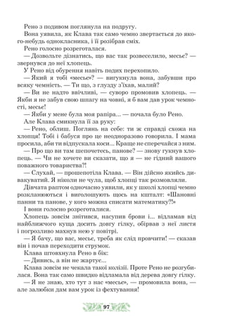 Рено з подивом поглянула на подругу.
Вона уявила, як Клава так само чемно звертається до яко-
го-небудь однокласника, і її розібрав сміх.
Рено голосно розреготалася.
— Дозвольте дізнатись, що вас так розвеселило, месьє? —
звернувся до неї хлопець.
У Рено від обурення навіть подих перехопило.
— Який я тобі «месьє»? — вигукнула вона, забувши про
всяку чемність. — Ти що, з глузду з’їхав, малий?
— Ви не надто ввічливі, — суворо промовив хлопець. —
Якби я не забув свою шпагу на човні, я б вам дав урок чемно-
сті, месьє!
— Якби у мене була моя рапіра... — почала було Рено.
Але Клава смикнула її за руку:
— Рено, облиш. Поглянь на себе: ти ж справді схожа на
хлопця! Тобі і бабуся про це неодноразово говорила. І мама
просила, аби ти відпускала коси... Краще не сперечайся з ним.
— Про що ви там шепочетесь, панове? — знову гукнув хло-
пець. — Чи не хочете ви сказати, що я — не гідний вашого
поважного товариства?!
— Слухай, — прошепотіла Клава. — Він дійсно якийсь ди-
вакуватий. Я ніколи не чула, щоб хлопці так розмовляли.
Дівчата раптом одночасно уявили, як у школі хлопці чемно
розкланюються і виголошують щось на кшталт: «Шановні
панни та панове, у кого можна списати математику?!»
І вони голосно розреготалися.
Хлопець зовсім знітився, насупив брови і... відламав від
найближчого куща досить довгу гілку, обірвав з неї листя
і погрозливо махнув нею у повітрі.
— Я бачу, що вас, месьє, треба як слід провчити! — сказав
він і почав переходити струмок.
Клава штовхнула Рено в бік:
— Дивись, а він не жартує...
Клава зовсім не чекала такої колізії. Проте Рено не розгуби-
лася. Вона так само швидко відламала від дерева довгу гілку.
— Я не знаю, хто тут з нас «месьє», — промовила вона, —
але залюбки дам вам урок із фехтування!
97
 