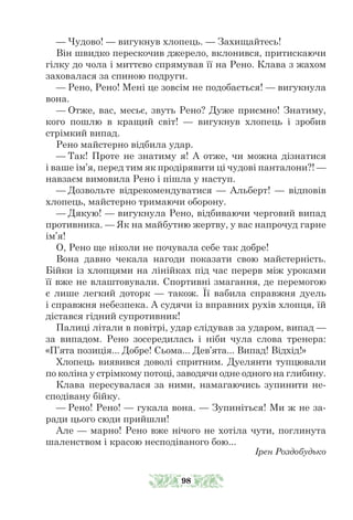 — Чудово! — вигукнув хлопець. — Захищайтесь!
Він швидко перескочив джерело, вклонився, притискаючи
гілку до чола і миттєво спрямував її на Рено. Клава з жахом
заховалася за спиною подруги.
— Рено, Рено! Мені це зовсім не подобається! — вигукнула
вона.
— Отже, вас, месьє, звуть Рено? Дуже приємно! Знатиму,
кого пошлю в кращий світ! — вигукнув хлопець і зробив
стрімкий випад.
Рено майстерно відбила удар.
— Так! Проте не знатиму я! А отже, чи можна дізнатися
і ваше ім’я, перед тим як продірявити ці чудові панталони?! —
навзаєм вимовила Рено і пішла у наступ.
— Дозвольте відрекомендуватися — Альберт! — відповів
хлопець, майстерно тримаючи оборону.
— Дякую! — вигукнула Рено, відбиваючи черговий випад
противника. — Як на майбутню жертву, у вас напрочуд гарне
ім’я!
О, Рено ще ніколи не почувала себе так добре!
Вона давно чекала нагоди показати свою майстерність.
Бійки із хлопцями на лінійках під час перерв між уроками
її вже не влаштовували. Спортивні змагання, де перемогою
є лише легкий доторк — також. Її вабила справжня дуель
і справжня небезпека. А судячи із вправних рухів хлопця, їй
дістався гідний супротивник!
Палиці літали в повітрі, удар слідував за ударом, випад —
за випадом. Рено зосередилась і ніби чула слова тренера:
«П’ята позиція... Добре! Сьома... Дев’ята... Випад! Відхід!»
Хлопець виявився доволі спритним. Дуелянти тупцювали
по коліна у стрімкому потоці, заводячи одне одного на глибину.
Клава пересувалася за ними, намагаючись зупинити не-
сподівану бійку.
— Рено! Рено! — гукала вона. — Зупиніться! Ми ж не за-
ради цього сюди прийшли!
Але — марно! Рено вже нічого не хотіла чути, поглинута
шаленством і красою несподіваного бою...
Ірен Роздобудько
98
 