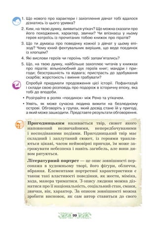 1. Що нового про характери і захоплення дівчат тобі вдалося
дізнатись із цього уривка?
2. Ким, на твою думку, виявиться утікач? Що можна сказати про
його походження, характер, звички? Чи впізнаєш у ньому
героя котроїсь із прочитаних тобою книжок про піратів?
3. Що ти думаєш про поведінку кожної з дівчат у цьому епі-
зоді? Чому юний фехтувальник вирішив, що веде поєдинок
із хлопцем?
4. Які вислови героїв чи героїнь тобі запам’ятались?
5. Що, на твою думку, найбільше захоплює читачів у книжках
про піратів: вільнолюбний дух героїв книг; мандри і при-
годи; безстрашність та відвага; пристрасть до здобування
скарбів; жорстокість і вміння грабувати?
Спробуй придумати продовження цієї історії. Пофантазуй
і склади свою розповідь про подорож в історичну епоху, яка
тобі до вподоби.
y Розіграйте в ролях «поєдинок» між Рено та утікачем.
y Уявіть, як може сучасна людина вижити на безлюдному
острові. Обговоріть у групах, який досвід стане їй у пригоді,
а який може зашкодити. Представте результати обговорення.
Пригодницьким називається твір, сюжет якого
наповнений незвичайними, непередбачуваними
і несподіваними подіями. Пригодницький твір має
складний і заплутаний сюжет, із героями трапля-
ються цікаві, часом неймовірні пригоди, їм може за-
грожувати небезпека і навіть загибель, але вони ди-
вом рятуються.
Літературний портрет — це опис зовнішності пер-
сонажа в художньому творі, його фігури, обличчя,
вбрання. Елементами портретної характеристики є
також такі властивості поведінки, як жести, міміка,
хода, манера триматися. З опису людини можна діз-
натися про її національність, соціальний стан, смаки,
звички, вік, характер. За описом зовнішності можна
зробити висновок, як сам автор ставиться до свого
99
 