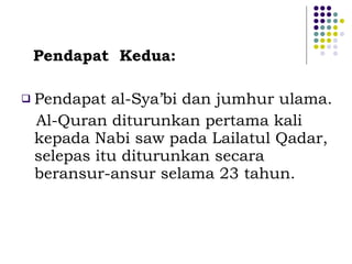 Pendapat  Kedua: Pendapat al-Sya’bi dan jumhur ulama. Al-Quran diturunkan pertama kali kepada Nabi saw pada Lailatul Qadar, selepas itu diturunkan secara beransur-ansur selama 23 tahun. 