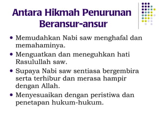 Antara Hikmah Penurunan  Beransur-ansur Memudahkan Nabi saw menghafal dan memahaminya. Menguatkan dan meneguhkan hati Rasulullah saw. Supaya Nabi saw sentiasa bergembira serta terhibur dan merasa hampir dengan Allah. Menyesuaikan dengan peristiwa dan penetapan hukum-hukum. 