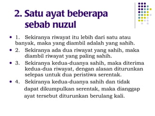 2. Satu ayat beberapa    sebab nuzul 1.  Sekiranya riwayat itu lebih dari satu atau  banyak, maka yang diambil adalah yang sahih. 2.  Sekiranya ada dua riwayat yang sahih, maka  diambil riwayat yang paling sahih. 3.  Sekiranya kedua-duanya sahih, maka diterima  kedua-dua riwayat, dengan alasan diturunkan  selepas untuk dua peristiwa serentak. 4.  Sekiranya kedua-duanya sahih dan tidak dapat dikumpulkan serentak, maka dianggap  ayat tersebut diturunkan berulang kali. 