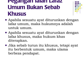 Pegangan Ialah Lafaz Umum Bukan Sebab Khusus Apabila sesuatu ayat diturunkan dengan lafaz umum, maka hukumnya adalah untuk umum. Apabila sesuatu ayat diturunkan dengan lafaz khusus, maka hukum khas diterapkan. Jika sebab turun itu khusus, tetapi ayat itu berbentuk umum, maka ulama berbeza pendapat. 