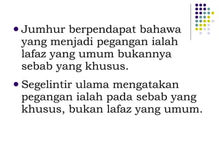 Jumhur berpendapat bahawa yang menjadi pegangan ialah lafaz yang umum bukannya sebab yang khusus. Segelintir ulama mengatakan pegangan ialah pada sebab yang khusus, bukan lafaz yang umum. 