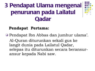 3 Pendapat Ulama mengenai penurunan pada Lailatul Qadar Pendapat  Pertama: Pendapat Ibn Abbas dan jumhur ulama’. Al-Quran diturunkan sekali gus ke langit dunia pada Lailatul Qadar, selepas itu diturunkan secara beransur-ansur kepada Nabi saw. 