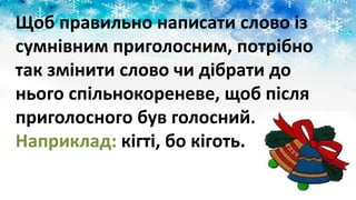 Щоб правильно написати слово із
сумнівним приголосним, потрібно
так змінити слово чи дібрати до
нього спільнокореневе, щоб після
приголосного був голосний.
Наприклад: кігті, бо кіготь.
 