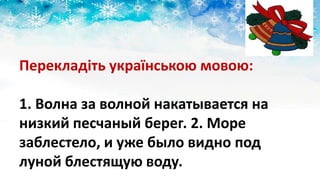 Перекладіть українською мовою:
1. Волна за волной накатывается на
низкий песчаный берег. 2. Море
заблестело, и уже было видно под
луной блестящую воду.
 