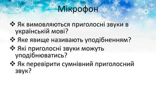 Мікрофон
 Як вимовляються приголосні звуки в
українській мові?
 Яке явище називають уподібненням?
 Які приголосні звуки можуть
уподібнюватись?
 Як перевірити сумнівний приголосний
звук?
 