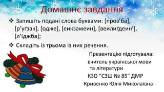 Домашнє завдання
 Запишіть подані слова буквами: [проз’ба],
[р’уґзак], [одже], [еикзамеин], [веилиґдеин’],
[л’іджба];
 Складіть із трьома із них речення.
Презентацію підготувала:
вчитель української мови
та літератури
КЗО “СЗШ № 85” ДМР
Кривенко Юлія Миколаївна
 