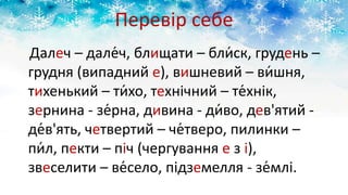 Перевір себе
Далеч – дале́ч, блищати – бли́ск, грудень –
грудня (випадний е), вишневий – ви́шня,
тихенький – ти́хо, технічний – те́хнік,
зернина - зе́рна, дивина - ди́во, дев'ятий -
де́в'ять, четвертий – че́тверо, пилинки –
пи́л, пекти – піч (чергування е з і),
звеселити – ве́село, підземелля - зе́млі.
 