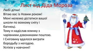 Лист від Діда Мороза
Любі дітки!
Вітаю вас із Новим роком!
Мені нелехко дістатися вашої
школи по вохкому снігу і
багнюці.
Тому я надіслав ялинку з
чарівними дзвониками поштою.
І Сніговику вдалося виграти
бородьбу з негодою.
Успіхів у навчанні!
 