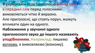 В українській мові приголосні в кінці слів і
в середині слів перед голосними
вимовляється чітко й виразно.
Але приголосні, що стоять поруч, можуть
впливати один на одного.
Наближення у звучанні одного
приголосного звука до іншого називають
уподібненням. Наприклад: пишемо
вогкому, а вимовляємо [вохкому].
 