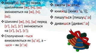 Звуки [з], [ц], [с] перед
шиплячими [ж], [ч], [ш]
змінюються на [ж], [ч],
[ш];
Шиплячі [ж], [ч], [ш] перед
[з‘], [ц‘], [с‘] змінюються
на [з‘], [ц‘], [с‘];
Сполучення –ться
вимовляється як [ц‘:а], а –
-шся – як [с‘:а]
 зжати [ж:ати];
 книжці [книз ‘ц ‘і];
 пишуться [пишуц‘:а]
 дивишся [дивис‘:а]
 