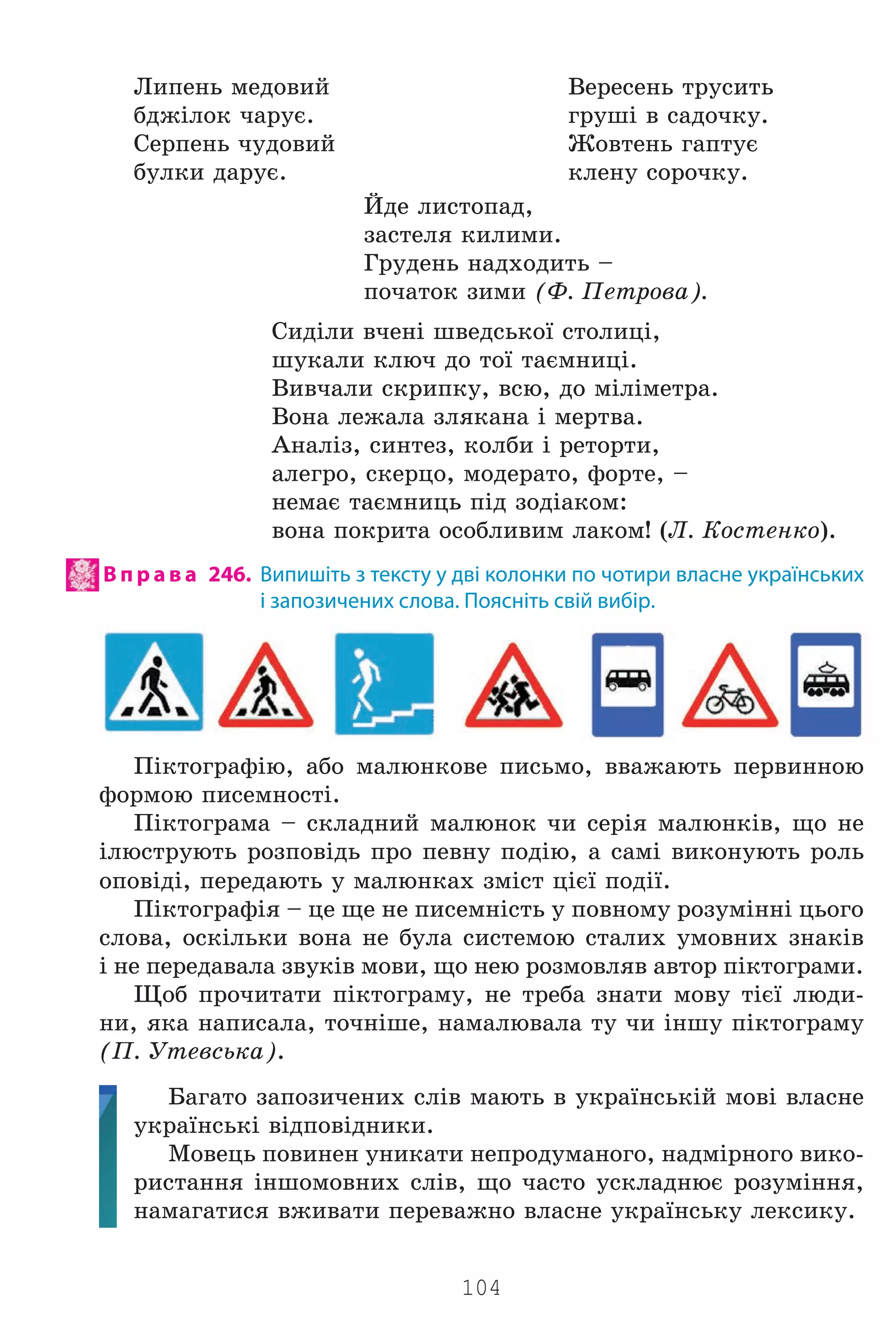 104
Ëèïåíü ìåäîâèé
áäæ³ëîê ÷àðóº.
Ñåðïåíü ÷óäîâèé
áóëêè äàðóº.
Éäå ëèñòîïàä,
çàñòåëÿ êèëèìè.
Ãðóäåíü íàäõîäèòü –
ïî÷àòîê çèìè (Ô. Ïåòðîâà).
Ñèä³ëè â÷åí³ øâåäñüêî¿ ñòîëèö³,
øóêàëè êëþ÷ äî òî¿ òàºìíèö³.
Âèâ÷àëè ñêðèïêó, âñþ, äî ì³ë³ìåòðà.
Âîíà ëåæàëà çëÿêàíà ³ ìåðòâà.
Àíàë³ç, ñèíòåç, êîëáè ³ ðåòîðòè,
àëåãðî, ñêåðöî, ìîäåðàòî, ôîðòå, –
íåìàº òàºìíèöü ï³ä çîä³àêîì:
âîíà ïîêðèòà îñîáëèâèì ëàêîì! (Ë. Êîñòåíêî).
В п р а в а 246. Випишіть з тексту у дві колонки по чотири власне українських
і запозичених слова. Поясніть свій вибір.
Ï³êòîãðàô³þ, àáî ìàëþíêîâå ïèñüìî, ââàæàþòü ïåðâèííîþ
ôîðìîþ ïèñåìíîñò³.
Ï³êòîãðàìà – ñêëàäíèé ìàëþíîê ÷è ñåð³ÿ ìàëþíê³â, ùî íå
³ëþñòðóþòü ðîçïîâ³äü ïðî ïåâíó ïîä³þ, à ñàì³ âèêîíóþòü ðîëü
îïîâ³ä³, ïåðåäàþòü ó ìàëþíêàõ çì³ñò ö³º¿ ïîä³¿.
Ï³êòîãðàô³ÿ – öå ùå íå ïèñåìí³ñòü ó ïîâíîìó ðîçóì³íí³ öüîãî
ñëîâà, îñê³ëüêè âîíà íå áóëà ñèñòåìîþ ñòàëèõ óìîâíèõ çíàê³â
³ íå ïåðåäàâàëà çâóê³â ìîâè, ùî íåþ ðîçìîâëÿâ àâòîð ï³êòîãðàìè.
Ùîá ïðî÷èòàòè ï³êòîãðàìó, íå òðåáà çíàòè ìîâó ò³º¿ ëþäè-
íè, ÿêà íàïèñàëà, òî÷í³øå, íàìàëþâàëà òó ÷è ³íøó ï³êòîãðàìó
(Ï. Óòåâñüêà).
Áàãàòî çàïîçè÷åíèõ ñë³â ìàþòü â óêðà¿íñüê³é ìîâ³ âëàñíå
óêðà¿íñüê³ â³äïîâ³äíèêè.
Ìîâåöü ïîâèíåí óíèêàòè íåïðîäóìàíîãî, íàäì³ðíîãî âèêî-
ðèñòàííÿ ³íøîìîâíèõ ñë³â, ùî ÷àñòî óñêëàäíþº ðîçóì³ííÿ,
íàìàãàòèñÿ âæèâàòè ïåðåâàæíî âëàñíå óêðà¿íñüêó ëåêñèêó.
Âåðåñåíü òðóñèòü
ãðóø³ â ñàäî÷êó.
Æîâòåíü ãàïòóº
êëåíó ñîðî÷êó.
Право для безоплатного розміщення підручника в мережі Інтернет має
Міністерство освіти і науки України http://mon.gov.ua/ та Інститут модернізації змісту освіти https://imzo.gov.ua
 