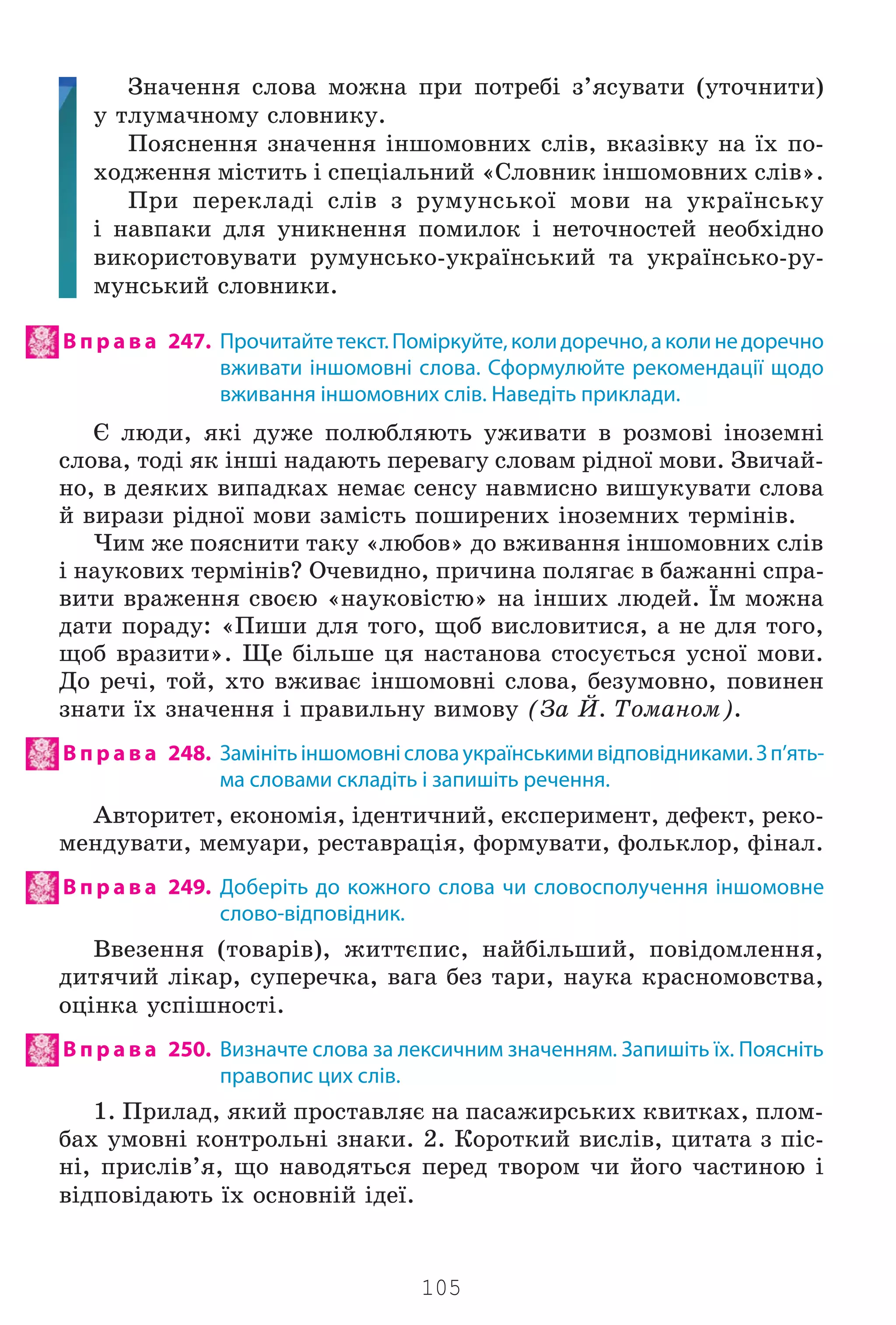 105
Çíà÷åííÿ ñëîâà ìîæíà ïðè ïîòðåá³ ç’ÿñóâàòè (óòî÷íèòè)
ó òëóìà÷íîìó ñëîâíèêó.
Ïîÿñíåííÿ çíà÷åííÿ ³íøîìîâíèõ ñë³â, âêàç³âêó íà ¿õ ïî-
õîäæåííÿ ì³ñòèòü ³ ñïåö³àëüíèé «Ñëîâíèê ³íøîìîâíèõ ñë³â».
Ïðè ïåðåêëàä³ ñë³â ç ðóìóíñüêî¿ ìîâè íà óêðà¿íñüêó
³ íàâïàêè äëÿ óíèêíåííÿ ïîìèëîê ³ íåòî÷íîñòåé íåîáõ³äíî
âèêîðèñòîâóâàòè ðóìóíñüêî-óêðà¿íñüêèé òà óêðà¿íñüêî-ðó-
ìóíñüêèé ñëîâíèêè.
В п р а в а 247. Прочитайтетекст.Поміркуйте,колидоречно,аколинедоречно
вживати іншомовні слова. Сформулюйте рекомендації щодо
вживання іншомовних слів. Наведіть приклади.
ª ëþäè, ÿê³ äóæå ïîëþáëÿþòü óæèâàòè â ðîçìîâ³ ³íîçåìí³
ñëîâà, òîä³ ÿê ³íø³ íàäàþòü ïåðåâàãó ñëîâàì ð³äíî¿ ìîâè. Çâè÷àé-
íî, â äåÿêèõ âèïàäêàõ íåìàº ñåíñó íàâìèñíî âèøóêóâàòè ñëîâà
é âèðàçè ð³äíî¿ ìîâè çàì³ñòü ïîøèðåíèõ ³íîçåìíèõ òåðì³í³â.
×èì æå ïîÿñíèòè òàêó «ëþáîâ» äî âæèâàííÿ ³íøîìîâíèõ ñë³â
³ íàóêîâèõ òåðì³í³â? Î÷åâèäíî, ïðè÷èíà ïîëÿãàº â áàæàíí³ ñïðà-
âèòè âðàæåííÿ ñâîºþ «íàóêîâ³ñòþ» íà ³íøèõ ëþäåé. ¯ì ìîæíà
äàòè ïîðàäó: «Ïèøè äëÿ òîãî, ùîá âèñëîâèòèñÿ, à íå äëÿ òîãî,
ùîá âðàçèòè». Ùå á³ëüøå öÿ íàñòàíîâà ñòîñóºòüñÿ óñíî¿ ìîâè.
Äî ðå÷³, òîé, õòî âæèâàº ³íøîìîâí³ ñëîâà, áåçóìîâíî, ïîâèíåí
çíàòè ¿õ çíà÷åííÿ ³ ïðàâèëüíó âèìîâó (Çà É. Òîìàíîì).
В п р а в а 248. Замінітьіншомовнісловаукраїнськимивідповідниками.Зп’ять-
ма словами складіть і запишіть речення.
Àâòîðèòåò, åêîíîì³ÿ, ³äåíòè÷íèé, åêñïåðèìåíò, äåôåêò, ðåêî-
ìåíäóâàòè, ìåìóàðè, ðåñòàâðàö³ÿ, ôîðìóâàòè, ôîëüêëîð, ô³íàë.
В п р а в а 249. Доберіть до кожного слова чи словосполучення іншомовне
слово-відповідник.
Ââåçåííÿ (òîâàð³â), æèòòºïèñ, íàéá³ëüøèé, ïîâ³äîìëåííÿ,
äèòÿ÷èé ë³êàð, ñóïåðå÷êà, âàãà áåç òàðè, íàóêà êðàñíîìîâñòâà,
îö³íêà óñï³øíîñò³.
В п р а в а 250. Визначте слова за лексичним значенням. Запишіть їх. Поясніть
правопис цих слів.
1. Ïðèëàä, ÿêèé ïðîñòàâëÿº íà ïàñàæèðñüêèõ êâèòêàõ, ïëîì-
áàõ óìîâí³ êîíòðîëüí³ çíàêè. 2. Êîðîòêèé âèñë³â, öèòàòà ç ï³ñ-
í³, ïðèñë³â’ÿ, ùî íàâîäÿòüñÿ ïåðåä òâîðîì ÷è éîãî ÷àñòèíîþ ³
â³äïîâ³äàþòü ¿õ îñíîâí³é ³äå¿.
Право для безоплатного розміщення підручника в мережі Інтернет має
Міністерство освіти і науки України http://mon.gov.ua/ та Інститут модернізації змісту освіти https://imzo.gov.ua
 