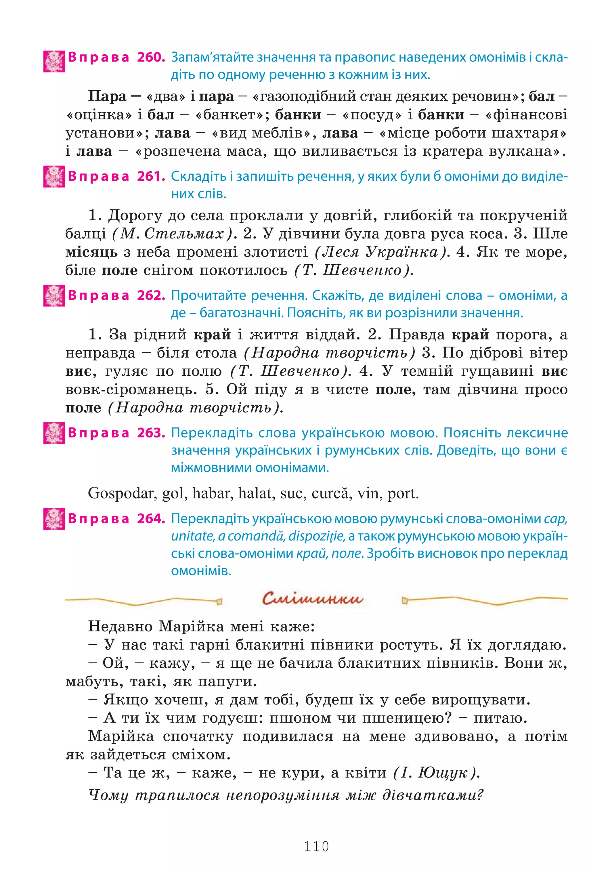 110
В п р а в а 260. Запам’ятайте значення та правопис наведених омонімів і скла-
діть по одному реченню з кожним із них.
Ïàðà – «äâà» ³ ïàðà – «ãàçîïîä³áíèé ñòàí äåÿêèõ ðå÷îâèí»; áàë –
«îö³íêà» ³ áàë – «áàíêåò»; áàíêè – «ïîñóä» ³ áàíêè – «ô³íàíñîâ³
óñòàíîâè»; ëàâà – «âèä ìåáë³â», ëàâà – «ì³ñöå ðîáîòè øàõòàðÿ»
³ ëàâà – «ðîçïå÷åíà ìàñà, ùî âèëèâàºòüñÿ ³ç êðàòåðà âóëêàíà».
В п р а в а 261. Складіть і запишіть речення, у яких були б омоніми до виділе-
них слів.
1. Äîðîãó äî ñåëà ïðîêëàëè ó äîâã³é, ãëèáîê³é òà ïîêðó÷åí³é
áàëö³ (Ì. Ñòåëüìàõ). 2. Ó ä³â÷èíè áóëà äîâãà ðóñà êîñà. 3. Øëå
ì³ñÿöü ç íåáà ïðîìåí³ çëîòèñò³ (Ëåñÿ Óêðà¿íêà). 4. ßê òå ìîðå,
á³ëå ïîëå ñí³ãîì ïîêîòèëîñü (Ò. Øåâ÷åíêî).
В п р а в а 262. Прочитайте речення. Скажіть, де виділені слова – омоніми, а
де – багатозначні. Поясніть, як ви розрізнили значення.
1. Çà ð³äíèé êðàé ³ æèòòÿ â³ääàé. 2. Ïðàâäà êðàé ïîðîãà, à
íåïðàâäà – á³ëÿ ñòîëà (Íàðîäíà òâîð÷³ñòü) 3. Ïî ä³áðîâ³ â³òåð
âèº, ãóëÿº ïî ïîëþ (Ò. Øåâ÷åíêî). 4. Ó òåìí³é ãóùàâèí³ âèº
âîâê-ñ³ðîìàíåöü. 5. Îé ï³äó ÿ â ÷èñòå ïîëå, òàì ä³â÷èíà ïðîñî
ïîëå (Íàðîäíà òâîð÷³ñòü).
В п р а в а 263. Перекладіть слова українською мовою. Поясніть лексичне
значення українських і румунських слів. Доведіть, що вони є
міжмовними омонімами.
Gospodar, gol, habar, halat, suc, curcă, vin, port.
В п р а в а 264. Перекладіть українською мовою румунські слова-омоніми cap,
unitate,acomandă,dispoziţie,а також румунською мовою україн-
ські слова-омоніми край, поле. Зробіть висновок про переклад
омонімів.
Íåäàâíî Ìàð³éêà ìåí³ êàæå:
– Ó íàñ òàê³ ãàðí³ áëàêèòí³ ï³âíèêè ðîñòóòü. ß ¿õ äîãëÿäàþ.
– Îé, – êàæó, – ÿ ùå íå áà÷èëà áëàêèòíèõ ï³âíèê³â. Âîíè æ,
ìàáóòü, òàê³, ÿê ïàïóãè.
– ßêùî õî÷åø, ÿ äàì òîá³, áóäåø ¿õ ó ñåáå âèðîùóâàòè.
– À òè ¿õ ÷èì ãîäóºø: ïøîíîì ÷è ïøåíèöåþ? – ïèòàþ.
Ìàð³éêà ñïî÷àòêó ïîäèâèëàñÿ íà ìåíå çäèâîâàíî, à ïîò³ì
ÿê çàéäåòüñÿ ñì³õîì.
– Òà öå æ, – êàæå, – íå êóðè, à êâ³òè (². Þùóê).
×îìó òðàïèëîñÿ íåïîðîçóì³ííÿ ì³æ ä³â÷àòêàìè?
Право для безоплатного розміщення підручника в мережі Інтернет має
Міністерство освіти і науки України http://mon.gov.ua/ та Інститут модернізації змісту освіти https://imzo.gov.ua
 