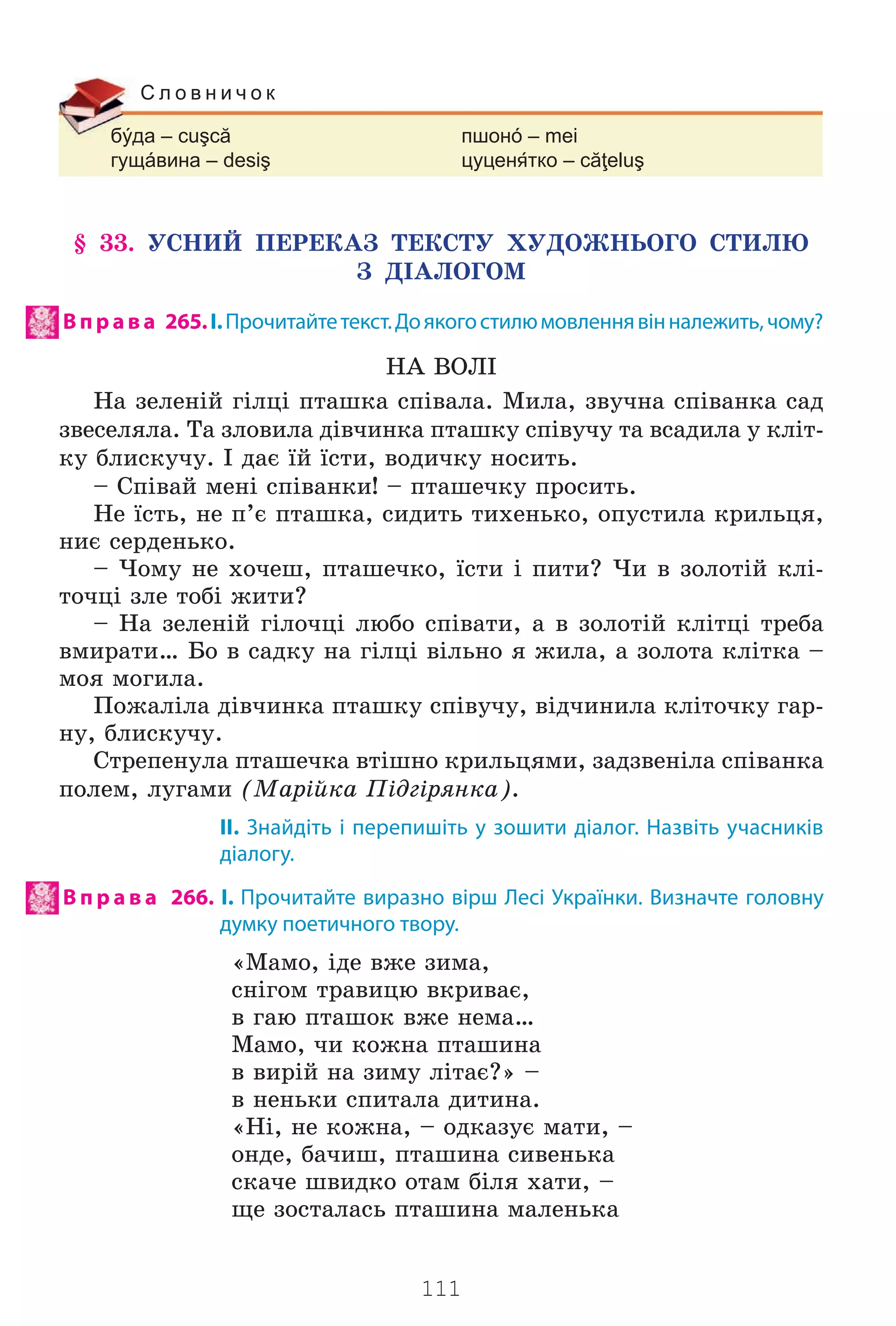 111
бýда – cuşcă пшонó – mei
гущáвина – desiş цуцентко – căţeluş
С л о в н и ч о к
§ 33. ÓÑÍÈÉ ÏÅÐÅÊÀÇ ÒÅÊÑÒÓ ÕÓÄÎÆÍÜÎÃÎ ÑÒÈËÞ
Ç Ä²ÀËÎÃÎÌ
Впр ав а 265.І.Прочитайтетекст.Доякогостилюмовленнявінналежить,чому?
ÍÀ ÂÎË²
Íà çåëåí³é ã³ëö³ ïòàøêà ñï³âàëà. Ìèëà, çâó÷íà ñï³âàíêà ñàä
çâåñåëÿëà. Òà çëîâèëà ä³â÷èíêà ïòàøêó ñï³âó÷ó òà âñàäèëà ó êë³ò-
êó áëèñêó÷ó. ² äàº ¿é ¿ñòè, âîäè÷êó íîñèòü.
– Ñï³âàé ìåí³ ñï³âàíêè! – ïòàøå÷êó ïðîñèòü.
Íå ¿ñòü, íå ï’º ïòàøêà, ñèäèòü òèõåíüêî, îïóñòèëà êðèëüöÿ,
íèº ñåðäåíüêî.
– ×îìó íå õî÷åø, ïòàøå÷êî, ¿ñòè ³ ïèòè? ×è â çîëîò³é êë³-
òî÷ö³ çëå òîá³ æèòè?
– Íà çåëåí³é ã³ëî÷ö³ ëþáî ñï³âàòè, à â çîëîò³é êë³òö³ òðåáà
âìèðàòè… Áî â ñàäêó íà ã³ëö³ â³ëüíî ÿ æèëà, à çîëîòà êë³òêà –
ìîÿ ìîãèëà.
Ïîæàë³ëà ä³â÷èíêà ïòàøêó ñï³âó÷ó, â³ä÷èíèëà êë³òî÷êó ãàð-
íó, áëèñêó÷ó.
Ñòðåïåíóëà ïòàøå÷êà âò³øíî êðèëüöÿìè, çàäçâåí³ëà ñï³âàíêà
ïîëåì, ëóãàìè (Ìàð³éêà Ï³äã³ðÿíêà).
ІІ. Знайдіть і перепишіть у зошити діалог. Назвіть учасників
діалогу.
В п р а в а 266. І. Прочитайте виразно вірш Лесі Українки. Визначте головну
думку поетичного твору.
«Ìàìî, ³äå âæå çèìà,
ñí³ãîì òðàâèöþ âêðèâàº,
â ãàþ ïòàøîê âæå íåìà…
Ìàìî, ÷è êîæíà ïòàøèíà
â âèð³é íà çèìó ë³òàº?» –
â íåíüêè ñïèòàëà äèòèíà.
«Í³, íå êîæíà, – îäêàçóº ìàòè, –
îíäå, áà÷èø, ïòàøèíà ñèâåíüêà
ñêà÷å øâèäêî îòàì á³ëÿ õàòè, –
ùå çîñòàëàñü ïòàøèíà ìàëåíüêà
Право для безоплатного розміщення підручника в мережі Інтернет має
Міністерство освіти і науки України http://mon.gov.ua/ та Інститут модернізації змісту освіти https://imzo.gov.ua
 