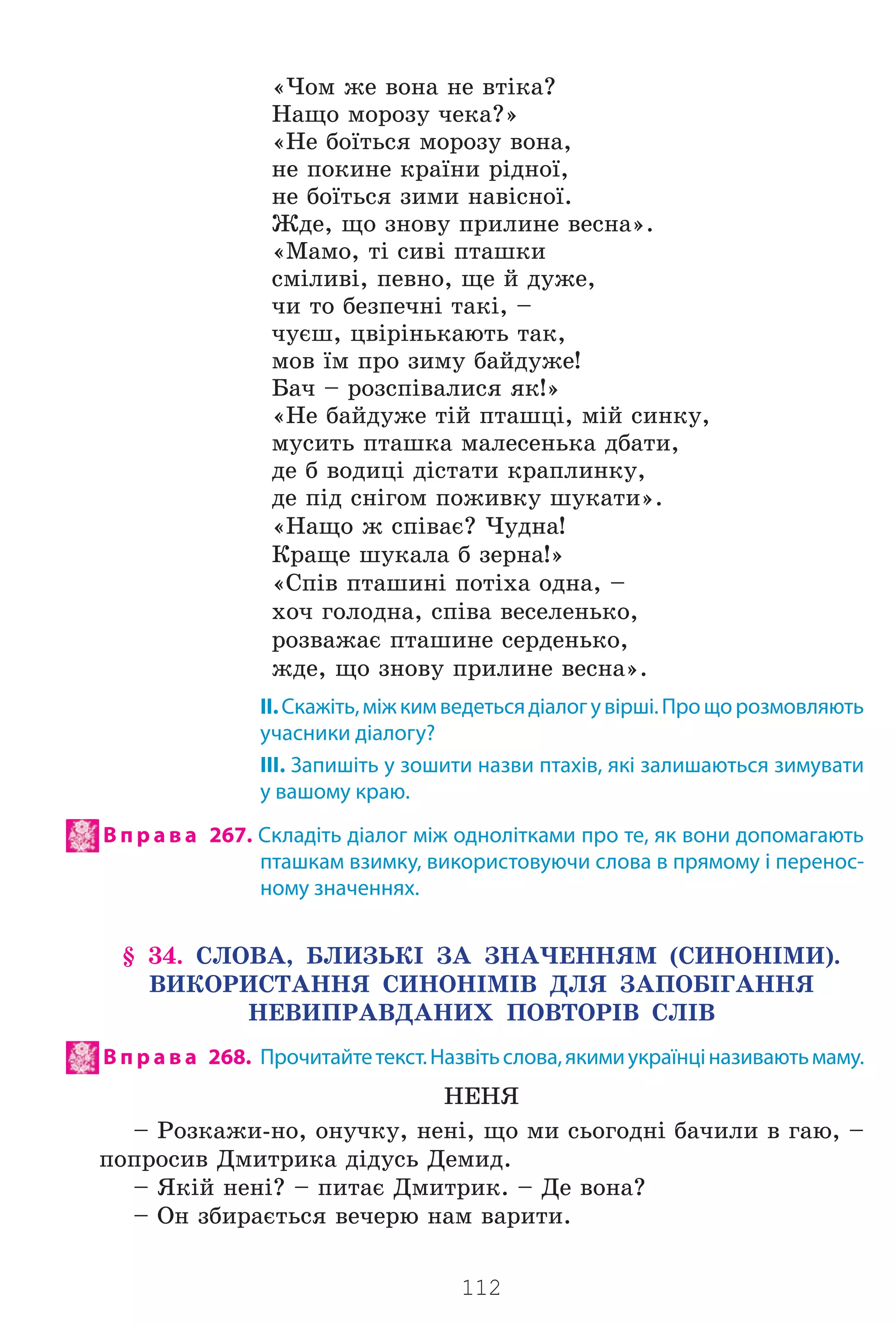 112
«×îì æå âîíà íå âò³êà?
Íàùî ìîðîçó ÷åêà?»
«Íå áî¿òüñÿ ìîðîçó âîíà,
íå ïîêèíå êðà¿íè ð³äíî¿,
íå áî¿òüñÿ çèìè íàâ³ñíî¿.
Æäå, ùî çíîâó ïðèëèíå âåñíà».
«Ìàìî, ò³ ñèâ³ ïòàøêè
ñì³ëèâ³, ïåâíî, ùå é äóæå,
÷è òî áåçïå÷í³ òàê³, –
÷óºø, öâ³ð³íüêàþòü òàê,
ìîâ ¿ì ïðî çèìó áàéäóæå!
Áà÷ – ðîçñï³âàëèñÿ ÿê!»
«Íå áàéäóæå ò³é ïòàøö³, ì³é ñèíêó,
ìóñèòü ïòàøêà ìàëåñåíüêà äáàòè,
äå á âîäèö³ ä³ñòàòè êðàïëèíêó,
äå ï³ä ñí³ãîì ïîæèâêó øóêàòè».
«Íàùî æ ñï³âàº? ×óäíà!
Êðàùå øóêàëà á çåðíà!»
«Ñï³â ïòàøèí³ ïîò³õà îäíà, –
õî÷ ãîëîäíà, ñï³âà âåñåëåíüêî,
ðîçâàæàº ïòàøèíå ñåðäåíüêî,
æäå, ùî çíîâó ïðèëèíå âåñíà».
ІІ.Скажіть,міжкимведетьсядіалогувірші.Прощорозмовляють
учасники діалогу?
ІІІ. Запишіть у зошити назви птахів, які залишаються зимувати
у вашому краю.
В п р а в а 267. Складіть діалог між однолітками про те, як вони допомагають
пташкам взимку, використовуючи слова в прямому і перенос-
ному значеннях.
§ 34. ÑËÎÂÀ, ÁËÈÇÜÊ² ÇÀ ÇÍÀ×ÅÍÍßÌ (ÑÈÍÎÍ²ÌÈ).
ÂÈÊÎÐÈÑÒÀÍÍß ÑÈÍÎÍ²Ì²Â ÄËß ÇÀÏÎÁ²ÃÀÍÍß
ÍÅÂÈÏÐÀÂÄÀÍÈÕ ÏÎÂÒÎÐ²Â ÑË²Â
В п р а в а 268. Прочитайтетекст.Назвітьслова,якимиукраїнціназиваютьмаму.
ÍÅÍß
– Ðîçêàæè-íî, îíó÷êó, íåí³, ùî ìè ñüîãîäí³ áà÷èëè â ãàþ, –
ïîïðîñèâ Äìèòðèêà ä³äóñü Äåìèä.
– ßê³é íåí³? – ïèòàº Äìèòðèê. – Äå âîíà?
– Îí çáèðàºòüñÿ âå÷åðþ íàì âàðèòè.
Право для безоплатного розміщення підручника в мережі Інтернет має
Міністерство освіти і науки України http://mon.gov.ua/ та Інститут модернізації змісту освіти https://imzo.gov.ua
 