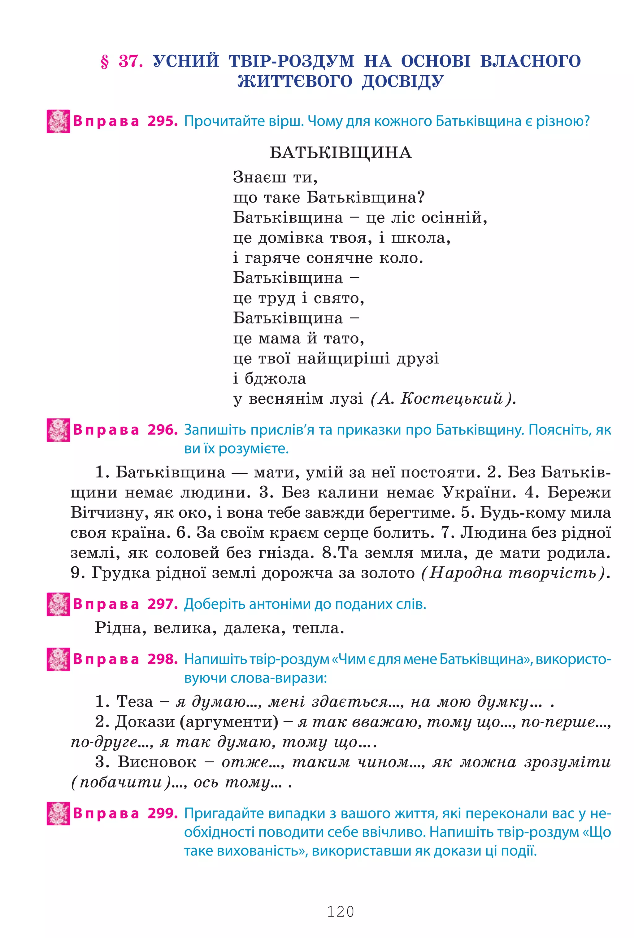 120
§ 37. ÓÑÍÈÉ ÒÂ²Ð-ÐÎÇÄÓÌ ÍÀ ÎÑÍÎÂ² ÂËÀÑÍÎÃÎ
ÆÈÒÒªÂÎÃÎ ÄÎÑÂ²ÄÓ
В п р а в а 295. Прочитайте вірш. Чому для кожного Батьківщина є різною?
ÁÀÒÜÊ²ÂÙÈÍÀ
Çíàºø òè,
ùî òàêå Áàòüê³âùèíà?
Áàòüê³âùèíà – öå ë³ñ îñ³íí³é,
öå äîì³âêà òâîÿ, ³ øêîëà,
³ ãàðÿ÷å ñîíÿ÷íå êîëî.
Áàòüê³âùèíà –
öå òðóä ³ ñâÿòî,
Áàòüê³âùèíà –
öå ìàìà é òàòî,
öå òâî¿ íàéùèð³ø³ äðóç³
³ áäæîëà
ó âåñíÿí³ì ëóç³ (À. Êîñòåöüêèé).
В п р а в а 296. Запишіть прислів’я та приказки про Батьківщину. Поясніть, як
ви їх розумієте.
1. Áàòüê³âùèíà — ìàòè, óì³é çà íå¿ ïîñòîÿòè. 2. Áåç Áàòüê³â-
ùèíè íåìàº ëþäèíè. 3. Áåç êàëèíè íåìàº Óêðà¿íè. 4. Áåðåæè
Â³ò÷èçíó, ÿê îêî, ³ âîíà òåáå çàâæäè áåðåãòèìå. 5. Áóäü-êîìó ìèëà
ñâîÿ êðà¿íà. 6. Çà ñâî¿ì êðàºì ñåðöå áîëèòü. 7. Ëþäèíà áåç ð³äíî¿
çåìë³, ÿê ñîëîâåé áåç ãí³çäà. 8.Òà çåìëÿ ìèëà, äå ìàòè ðîäèëà.
9. Ãðóäêà ð³äíî¿ çåìë³ äîðîæ÷à çà çîëîòî (Íàðîäíà òâîð÷³ñòü).
В п р а в а 297. Доберіть антоніми до поданих слів.
Ð³äíà, âåëèêà, äàëåêà, òåïëà.
В п р а в а 298. Напишітьтвір-роздум«ЧимєдляменеБатьківщина»,використо-
вуючи слова-вирази:
1. Òåçà – ÿ äóìàþ…, ìåí³ çäàºòüñÿ…, íà ìîþ äóìêó… .
2. Äîêàçè (àðãóìåíòè) – ÿ òàê ââàæàþ, òîìó ùî…, ïî-ïåðøå…,
ïî-äðóãå…, ÿ òàê äóìàþ, òîìó ùî….
3. Âèñíîâîê – îòæå…, òàêèì ÷èíîì…, ÿê ìîæíà çðîçóì³òè
(ïîáà÷èòè)…, îñü òîìó… .
В п р а в а 299. Пригадайте випадки з вашого життя, які переконали вас у не-
обхідності поводити себе ввічливо. Напишіть твір-роздум «Що
таке вихованість», використавши як докази ці події.
Право для безоплатного розміщення підручника в мережі Інтернет має
Міністерство освіти і науки України http://mon.gov.ua/ та Інститут модернізації змісту освіти https://imzo.gov.ua
 