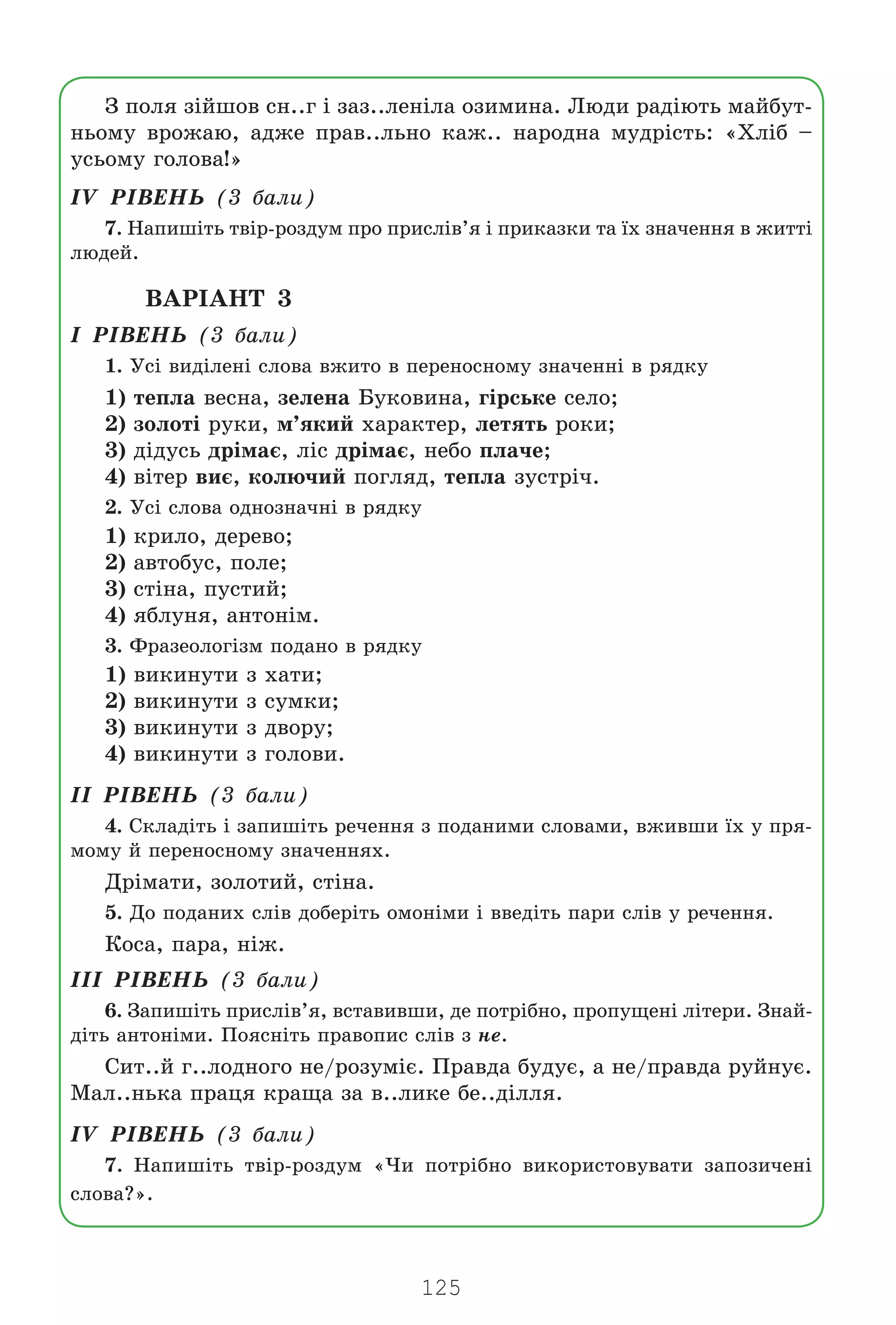 125
Ç ïîëÿ ç³éøîâ ñí..ã ³ çàç..ëåí³ëà îçèìèíà. Ëþäè ðàä³þòü ìàéáóò-
íüîìó âðîæàþ, àäæå ïðàâ..ëüíî êàæ.. íàðîäíà ìóäð³ñòü: «Õë³á –
óñüîìó ãîëîâà!»
²V Ð²ÂÅÍÜ (3 áàëè)
7. Íàïèø³òü òâ³ð-ðîçäóì ïðî ïðèñë³â’ÿ ³ ïðèêàçêè òà ¿õ çíà÷åííÿ â æèòò³
ëþäåé.
ÂÀÐ²ÀÍÒ 3
² Ð²ÂÅÍÜ (3 áàëè)
1. Óñ³ âèä³ëåí³ ñëîâà âæèòî â ïåðåíîñíîìó çíà÷åíí³ â ðÿäêó
1) òåïëà âåñíà, çåëåíà Áóêîâèíà, ã³ðñüêå ñåëî;
2) çîëîò³ ðóêè, ì’ÿêèé õàðàêòåð, ëåòÿòü ðîêè;
3) ä³äóñü äð³ìàº, ë³ñ äð³ìàº, íåáî ïëà÷å;
4) â³òåð âèº, êîëþ÷èé ïîãëÿä, òåïëà çóñòð³÷.
2. Óñ³ ñëîâà îäíîçíà÷í³ â ðÿäêó
1) êðèëî, äåðåâî;
2) àâòîáóñ, ïîëå;
3) ñò³íà, ïóñòèé;
4) ÿáëóíÿ, àíòîí³ì.
3. Ôðàçåîëîã³çì ïîäàíî â ðÿäêó
1) âèêèíóòè ç õàòè;
2) âèêèíóòè ç ñóìêè;
3) âèêèíóòè ç äâîðó;
4) âèêèíóòè ç ãîëîâè.
²² Ð²ÂÅÍÜ (3 áàëè)
4. Ñêëàä³òü ³ çàïèø³òü ðå÷åííÿ ç ïîäàíèìè ñëîâàìè, âæèâøè ¿õ ó ïðÿ-
ìîìó é ïåðåíîñíîìó çíà÷åííÿõ.
Äð³ìàòè, çîëîòèé, ñò³íà.
5. Äî ïîäàíèõ ñë³â äîáåð³òü îìîí³ìè ³ ââåä³òü ïàðè ñë³â ó ðå÷åííÿ.
Êîñà, ïàðà, í³æ.
²²² Ð²ÂÅÍÜ (3 áàëè)
6. Çàïèø³òü ïðèñë³â’ÿ, âñòàâèâøè, äå ïîòð³áíî, ïðîïóùåí³ ë³òåðè. Çíàé-
ä³òü àíòîí³ìè. Ïîÿñí³òü ïðàâîïèñ ñë³â ç íå.
Ñèò..é ã..ëîäíîãî íå/ðîçóì³º. Ïðàâäà áóäóº, à íå/ïðàâäà ðóéíóº.
Ìàë..íüêà ïðàöÿ êðàùà çà â..ëèêå áå..ä³ëëÿ.
²V Ð²ÂÅÍÜ (3 áàëè)
7. Íàïèø³òü òâ³ð-ðîçäóì «×è ïîòð³áíî âèêîðèñòîâóâàòè çàïîçè÷åí³
ñëîâà?».
Право для безоплатного розміщення підручника в мережі Інтернет має
Міністерство освіти і науки України http://mon.gov.ua/ та Інститут модернізації змісту освіти https://imzo.gov.ua
 