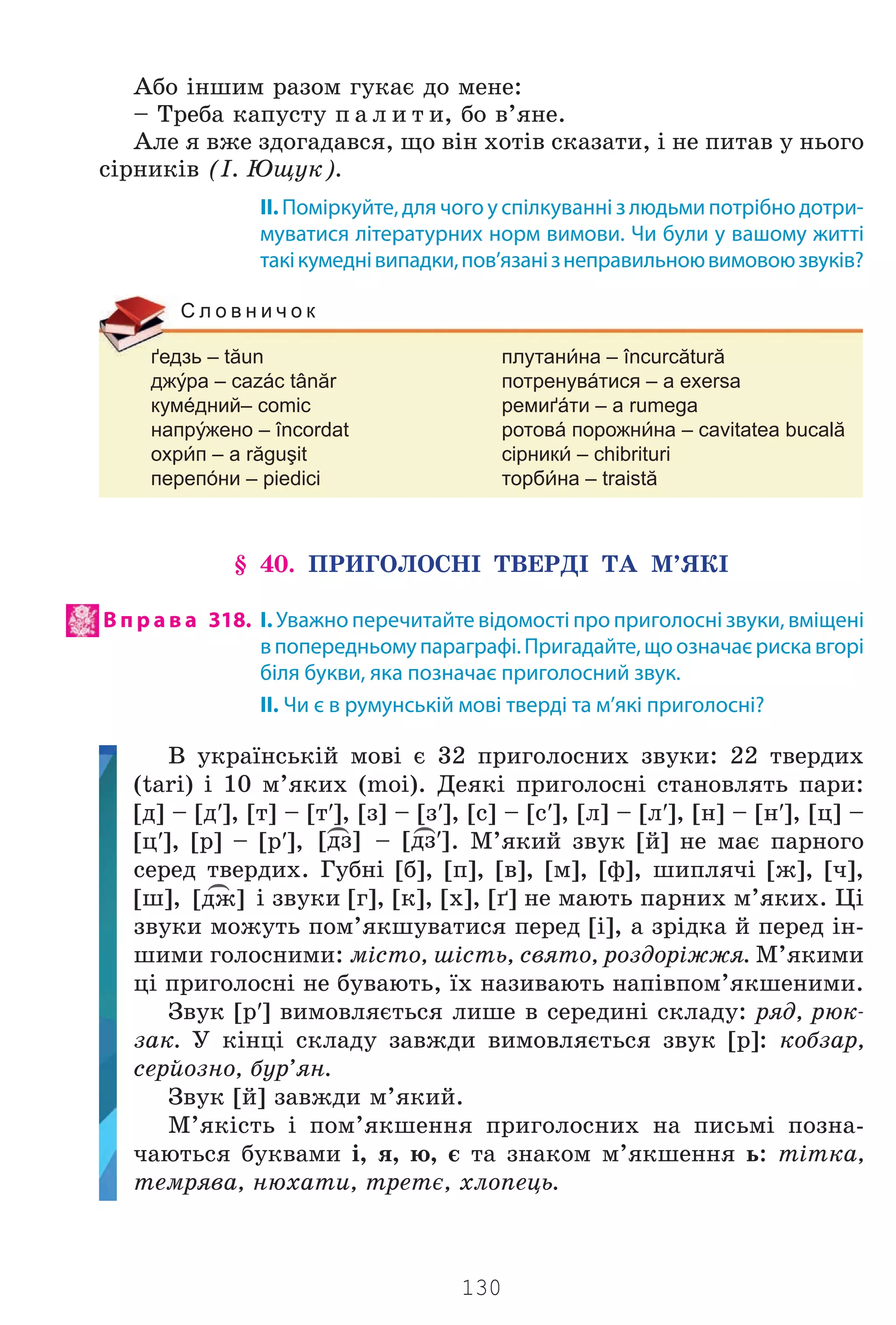 130
Àáî ³íøèì ðàçîì ãóêàº äî ìåíå:
– Òðåáà êàïóñòó ï à ë è ò è, áî â’ÿíå.
Àëå ÿ âæå çäîãàäàâñÿ, ùî â³í õîò³â ñêàçàòè, ³ íå ïèòàâ ó íüîãî
ñ³ðíèê³â (². Þùóê).
II. Поміркуйте, для чого у спілкуванні з людьми потрібно дотри-
муватися літературних норм вимови. Чи були у вашому житті
такікумеднівипадки,пов’язанізнеправильноювимовоюзвуків?
ґедзь – tăun плутанна – încurcătură
джра – cazác tânăr потренувáтися – a exersa
кумéдний– comic ремиґáти – a rumega
напржено – încordat ротовá порожнна – cavitatea bucală
охрп – a răguşit сірник – chibrituri
перепóни – piedici торбна – traistă
С л о в н и ч о к
§ 40. ÏÐÈÃÎËÎÑÍ² ÒÂÅÐÄ² ÒÀ Ì’ßÊ²
В п р а в а 318. І. Уважно перечитайте відомості про приголосні звуки, вміщені
впопередньомупараграфі.Пригадайте,щоозначаєрискавгорі
біля букви, яка позначає приголосний звук.
II. Чи є в румунській мові тверді та м’які приголосні?
Â óêðà¿íñüê³é ìîâ³ º 32 ïðèãîëîñíèõ çâóêè: 22 òâåðäèõ
(tari) ³ 10 ì’ÿêèõ (moi). Äåÿê³ ïðèãîëîñí³ ñòàíîâëÿòü ïàðè:
[ä] – [ä′], [ò] – [ò′], [ç] – [ç′], [ñ] – [ñ′], [ë] – [ë′], [í] – [í′], [ö] –
[ö′], [ð] – [p′],
)
[äç] –
)
[äç′]. Ì’ÿêèé çâóê [é] íå ìàº ïàðíîãî
ñåðåä òâåðäèõ. Ãóáí³ [á], [ï], [â], [ì], [ô], øèïëÿ÷³ [æ], [÷],
[ø],
)
[äæ] ³ çâóêè [ã], [ê], [õ], [´] íå ìàþòü ïàðíèõ ì’ÿêèõ. Ö³
çâóêè ìîæóòü ïîì’ÿêøóâàòèñÿ ïåðåä [³], à çð³äêà é ïåðåä ³í-
øèìè ãîëîñíèìè: ì³ñòî, ø³ñòü, ñâÿòî, ðîçäîð³ææÿ. Ì’ÿêèìè
ö³ ïðèãîëîñí³ íå áóâàþòü, ¿õ íàçèâàþòü íàï³âïîì’ÿêøåíèìè.
Çâóê [p′] âèìîâëÿºòüñÿ ëèøå â ñåðåäèí³ ñêëàäó: ðÿä, ðþê-
çàê. Ó ê³íö³ ñêëàäó çàâæäè âèìîâëÿºòüñÿ çâóê [ð]: êîáçàð,
ñåðéîçíî, áóð’ÿí.
Çâóê [é] çàâæäè ì’ÿêèé.
Ì’ÿê³ñòü ³ ïîì’ÿêøåííÿ ïðèãîëîñíèõ íà ïèñüì³ ïîçíà-
÷àþòüñÿ áóêâàìè ³, ÿ, þ, º òà çíàêîì ì’ÿêøåííÿ ü: ò³òêà,
òåìðÿâà, íþõàòè, òðåòº, õëîïåöü.
Право для безоплатного розміщення підручника в мережі Інтернет має
Міністерство освіти і науки України http://mon.gov.ua/ та Інститут модернізації змісту освіти https://imzo.gov.ua
 
