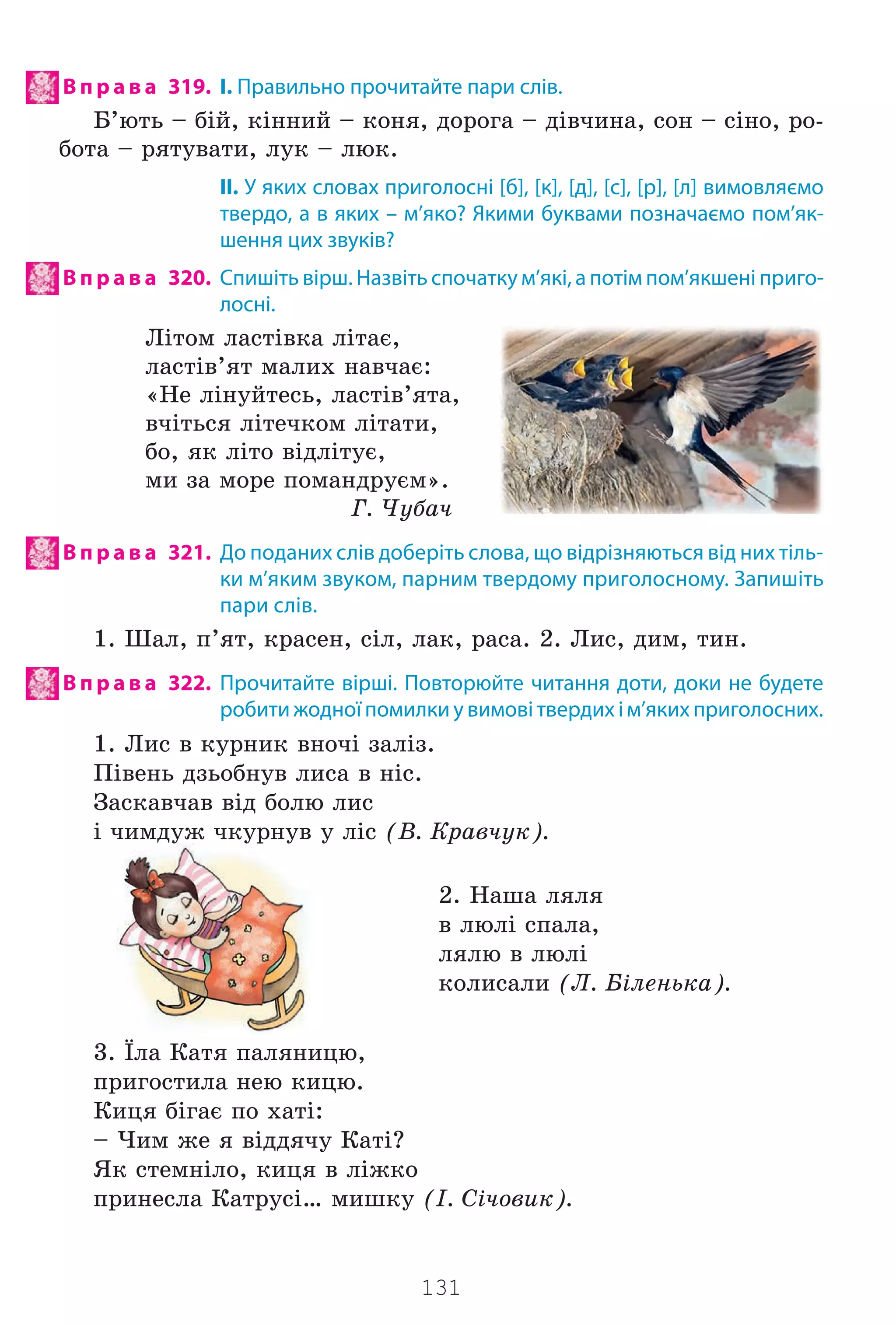 131
В п р а в а 319. І. Правильно прочитайте пари слів.
Á’þòü – á³é, ê³ííèé – êîíÿ, äîðîãà – ä³â÷èíà, ñîí – ñ³íî, ðî-
áîòà – ðÿòóâàòè, ëóê – ëþê.
II. У яких словах приголосні [б], [к], [д], [с], [р], [л] вимовляємо
твердо, а в яких – м’яко? Якими буквами позначаємо пом’як-
шення цих звуків?
В п р а в а 320. Спишіть вірш. Назвіть спочатку м’які, а потім пом’якшені приго-
лосні.
Ë³òîì ëàñò³âêà ë³òàº,
ëàñò³â’ÿò ìàëèõ íàâ÷àº:
«Íå ë³íóéòåñü, ëàñò³â’ÿòà,
â÷³òüñÿ ë³òå÷êîì ë³òàòè,
áî, ÿê ë³òî â³äë³òóº,
ìè çà ìîðå ïîìàíäðóºì».
Ã. ×óáà÷
В п р а в а 321. До поданих слів доберіть слова, що відрізняються від них тіль-
ки м’яким звуком, парним твердому приголосному. Запишіть
пари слів.
1. Øàë, ï’ÿò, êðàñåí, ñ³ë, ëàê, ðàñà. 2. Ëèñ, äèì, òèí.
В п р а в а 322. Прочитайте вірші. Повторюйте читання доти, доки не будете
робити жодної помилки у вимові твердих і м’яких приголосних.
1. Ëèñ â êóðíèê âíî÷³ çàë³ç.
Ï³âåíü äçüîáíóâ ëèñà â í³ñ.
Çàñêàâ÷àâ â³ä áîëþ ëèñ
³ ÷èìäóæ ÷êóðíóâ ó ë³ñ (Â. Êðàâ÷óê).
2. Íàøà ëÿëÿ
â ëþë³ ñïàëà,
ëÿëþ â ëþë³
êîëèñàëè (Ë. Á³ëåíüêà).
3. ¯ëà Êàòÿ ïàëÿíèöþ,
ïðèãîñòèëà íåþ êèöþ.
Êèöÿ á³ãàº ïî õàò³:
– ×èì æå ÿ â³ääÿ÷ó Êàò³?
ßê ñòåìí³ëî, êèöÿ â ë³æêî
ïðèíåñëà Êàòðóñ³… ìèøêó (². Ñ³÷îâèê).
Право для безоплатного розміщення підручника в мережі Інтернет має
Міністерство освіти і науки України http://mon.gov.ua/ та Інститут модернізації змісту освіти https://imzo.gov.ua
 