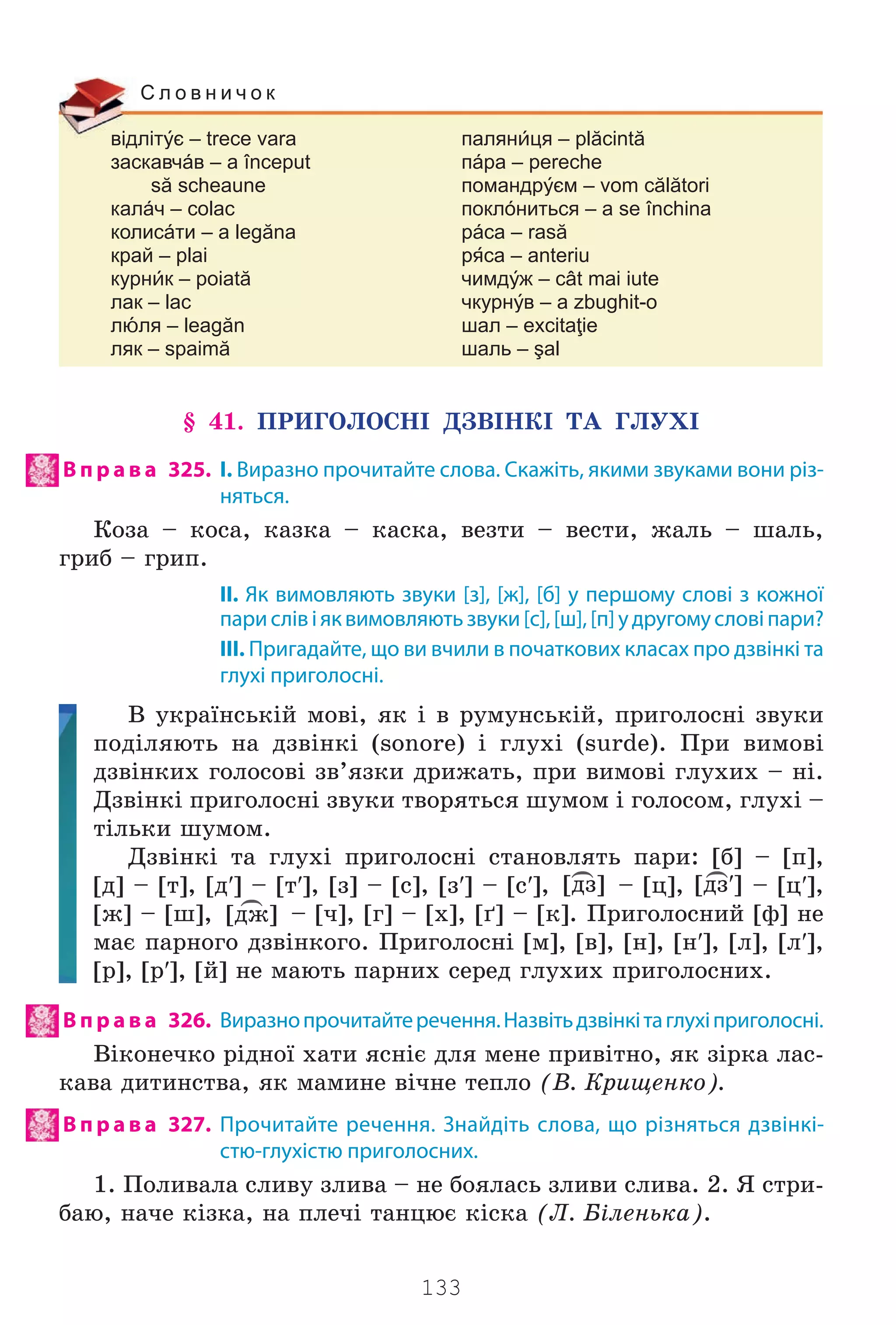 133
відлітє – trece vara палянця – plăcintă
заскавчáв – a început пáра – pereche
să scheaune помандрєм – vom călători
калáч – colac поклóниться – a se închina
колисáти – a legăna рáса – rasă
край – plai рса – anteriu
курнк – poiată чимдж – cât mai iute
лак – lac чкурнв – a zbughit-o
лля – leagăn шал – excitaţie
ляк – spaimă шаль – şal
С л о в н и ч о к
§ 41. ÏÐÈÃÎËÎÑÍ² ÄÇÂ²ÍÊ² ÒÀ ÃËÓÕ²
В п р а в а 325. І. Виразно прочитайте слова. Скажіть, якими звуками вони різ-
няться.
Êîçà – êîñà, êàçêà – êàñêà, âåçòè – âåñòè, æàëü – øàëü,
ãðèá – ãðèï.
II. Як вимовляють звуки [з], [ж], [б] у першому слові з кожної
парислівіяквимовляютьзвуки[с],[ш],[п]удругомусловіпари?
III. Пригадайте, що ви вчили в початкових класах про дзвінкі та
глухі приголосні.
Â óêðà¿íñüê³é ìîâ³, ÿê ³ â ðóìóíñüê³é, ïðèãîëîñí³ çâóêè
ïîä³ëÿþòü íà äçâ³íê³ (sonore) ³ ãëóõ³ (surde). Ïðè âèìîâ³
äçâ³íêèõ ãîëîñîâ³ çâ’ÿçêè äðèæàòü, ïðè âèìîâ³ ãëóõèõ – í³.
Äçâ³íê³ ïðèãîëîñí³ çâóêè òâîðÿòüñÿ øóìîì ³ ãîëîñîì, ãëóõ³ –
ò³ëüêè øóìîì.
Äçâ³íê³ òà ãëóõ³ ïðèãîëîñí³ ñòàíîâëÿòü ïàðè: [á] – [ï],
[ä] – [ò], [ä′] – [ò′], [ç] – [ñ], [ç′] – [ñ′],
)
[äç] – [ö],
)
[äç′] – [ö′],
[æ] – [ø],
)
[äæ] – [÷], [ã] – [õ], [´] – [ê]. Ïðèãîëîñíèé [ô] íå
ìàº ïàðíîãî äçâ³íêîãî. Ïðèãîëîñí³ [ì], [â], [í], [í′], [ë], [ë′],
[ð], [ð′], [é] íå ìàþòü ïàðíèõ ñåðåä ãëóõèõ ïðèãîëîñíèõ.
В п р а в а 326. Виразнопрочитайтеречення.Назвітьдзвінкітаглухіприголосні.
Â³êîíå÷êî ð³äíî¿ õàòè ÿñí³º äëÿ ìåíå ïðèâ³òíî, ÿê ç³ðêà ëàñ-
êàâà äèòèíñòâà, ÿê ìàìèíå â³÷íå òåïëî (Â. Êðèùåíêî).
В п р а в а 327. Прочитайте речення. Знайдіть слова, що різняться дзвінкі-
стю-глухістю приголосних.
1. Ïîëèâàëà ñëèâó çëèâà – íå áîÿëàñü çëèâè ñëèâà. 2. ß ñòðè-
áàþ, íà÷å ê³çêà, íà ïëå÷³ òàíöþº ê³ñêà (Ë. Á³ëåíüêà).
Право для безоплатного розміщення підручника в мережі Інтернет має
Міністерство освіти і науки України http://mon.gov.ua/ та Інститут модернізації змісту освіти https://imzo.gov.ua
 
