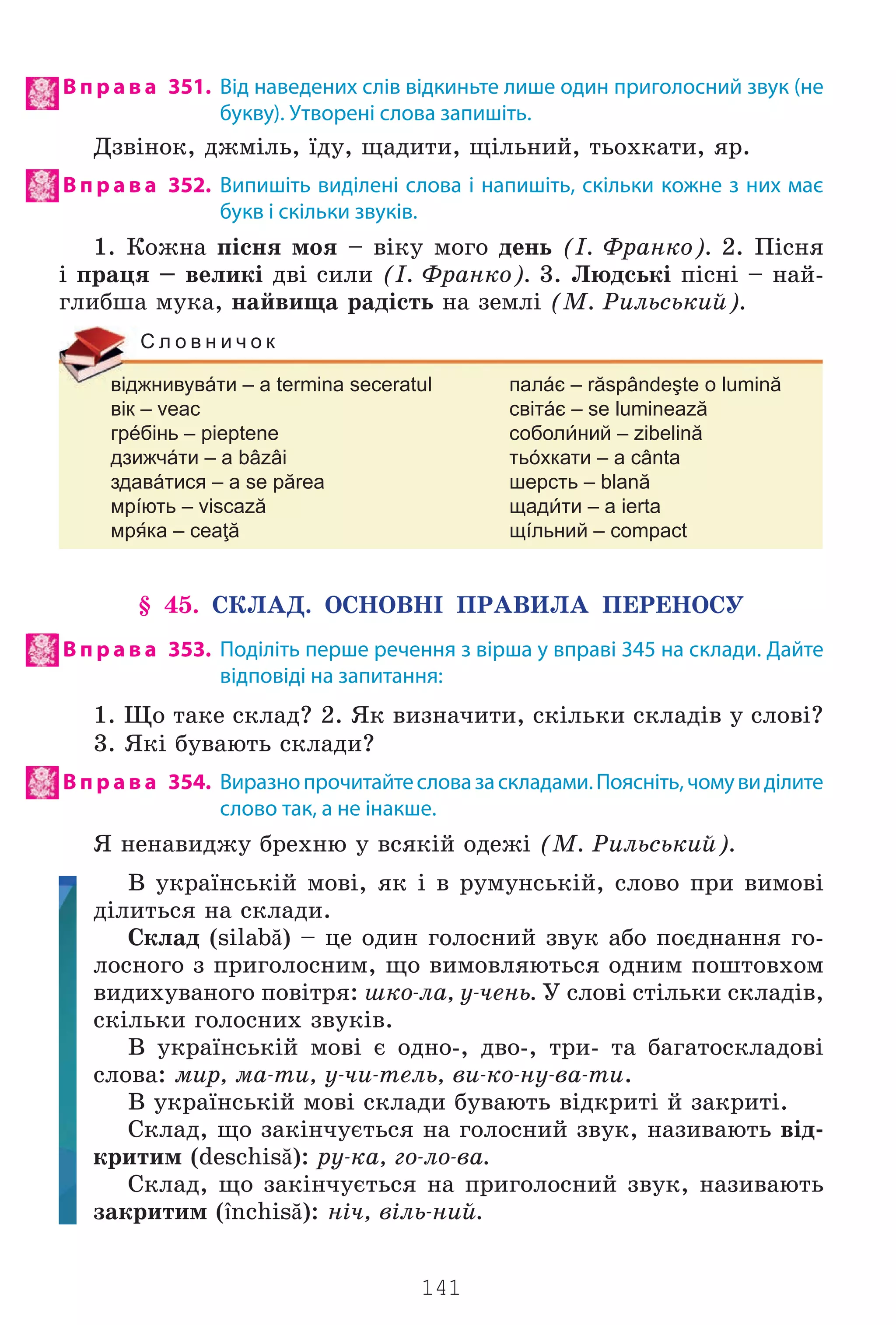 141
В п р а в а 351. Від наведених слів відкиньте лише один приголосний звук (не
букву). Утворені слова запишіть.
Äçâ³íîê, äæì³ëü, ¿äó, ùàäèòè, ù³ëüíèé, òüîõêàòè, ÿð.
В п р а в а 352. Випишіть виділені слова і напишіть, скільки кожне з них має
букв і скільки звуків.
1. Êîæíà ï³ñíÿ ìîÿ – â³êó ìîãî äåíü (². Ôðàíêî). 2. Ï³ñíÿ
³ ïðàöÿ – âåëèê³ äâ³ ñèëè (². Ôðàíêî). 3. Ëþäñüê³ ï³ñí³ – íàé-
ãëèáøà ìóêà, íàéâèùà ðàä³ñòü íà çåìë³ (Ì. Ðèëüñüêèé).
віджнивувáти – a termina seceratul палáє – răspândeşte o lumină
вік – veac світáє – se luminează
грéбінь – pieptene соболний – zibelină
дзижчáти – a bâzâi тьóхкати – a cânta
здавáтися – a se părea шерсть – blană
мрíють – viscază щадти – a ierta
мрка – ceaţă щíльний – compact
С л о в н и ч о к
§ 45. ÑÊËÀÄ. ÎÑÍÎÂÍ² ÏÐÀÂÈËÀ ÏÅÐÅÍÎÑÓ
В п р а в а 353. Поділіть перше речення з вірша у вправі 345 на склади. Дайте
відповіді на запитання:
1. Ùî òàêå ñêëàä? 2. ßê âèçíà÷èòè, ñê³ëüêè ñêëàä³â ó ñëîâ³?
3. ßê³ áóâàþòü ñêëàäè?
В п р а в а 354. Виразнопрочитайтесловазаскладами.Поясніть,чомувиділите
слово так, а не інакше.
ß íåíàâèäæó áðåõíþ ó âñÿê³é îäåæ³ (Ì. Ðèëüñüêèé).
Â óêðà¿íñüê³é ìîâ³, ÿê ³ â ðóìóíñüê³é, ñëîâî ïðè âèìîâ³
ä³ëèòüñÿ íà ñêëàäè.
Ñêëàä (silabă) – öå îäèí ãîëîñíèé çâóê àáî ïîºäíàííÿ ãî-
ëîñíîãî ç ïðèãîëîñíèì, ùî âèìîâëÿþòüñÿ îäíèì ïîøòîâõîì
âèäèõóâàíîãî ïîâ³òðÿ: øêî-ëà, ó-÷åíü. Ó ñëîâ³ ñò³ëüêè ñêëàä³â,
ñê³ëüêè ãîëîñíèõ çâóê³â.
Â óêðà¿íñüê³é ìîâ³ º îäíî-, äâî-, òðè- òà áàãàòîñêëàäîâ³
ñëîâà: ìèð, ìà-òè, ó-÷è-òåëü, âè-êî-íó-âà-òè.
Â óêðà¿íñüê³é ìîâ³ ñêëàäè áóâàþòü â³äêðèò³ é çàêðèò³.
Ñêëàä, ùî çàê³í÷óºòüñÿ íà ãîëîñíèé çâóê, íàçèâàþòü â³ä-
êðèòèì (deschisă): ðó-êà, ãî-ëî-âà.
Ñêëàä, ùî çàê³í÷óºòüñÿ íà ïðèãîëîñíèé çâóê, íàçèâàþòü
çàêðèòèì (închisă): í³÷, â³ëü-íèé.
Право для безоплатного розміщення підручника в мережі Інтернет має
Міністерство освіти і науки України http://mon.gov.ua/ та Інститут модернізації змісту освіти https://imzo.gov.ua
 