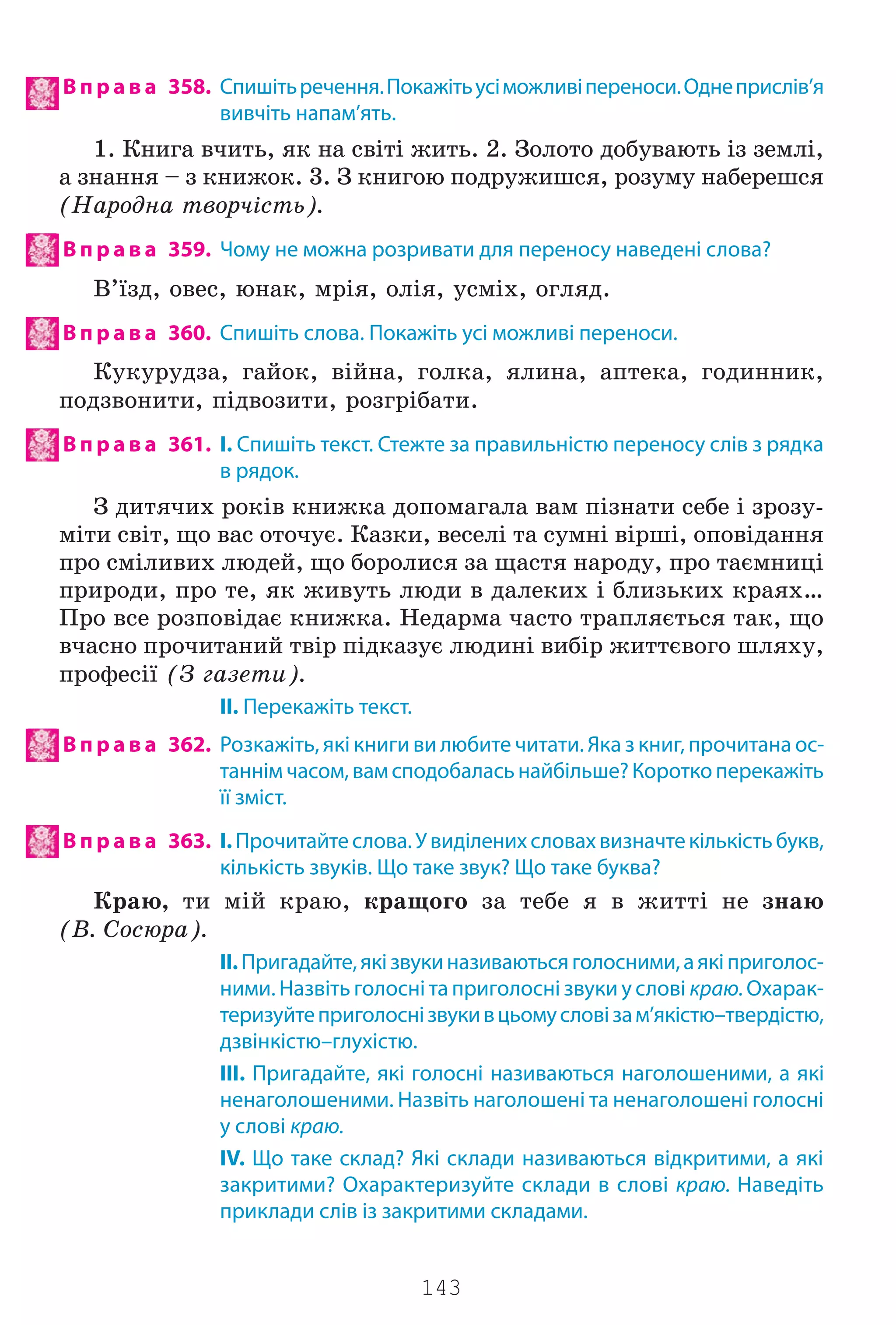 143
В п р а в а 358. Спишітьречення.Покажітьусіможливіпереноси.Однеприслів’я
вивчіть напам’ять.
1. Êíèãà â÷èòü, ÿê íà ñâ³ò³ æèòü. 2. Çîëîòî äîáóâàþòü ³ç çåìë³,
à çíàííÿ – ç êíèæîê. 3. Ç êíèãîþ ïîäðóæèøñÿ, ðîçóìó íàáåðåøñÿ
(Íàðîäíà òâîð÷³ñòü).
В п р а в а 359. Чому не можна розривати для переносу наведені слова?
Â’¿çä, îâåñ, þíàê, ìð³ÿ, îë³ÿ, óñì³õ, îãëÿä.
В п р а в а 360. Спишіть слова. Покажіть усі можливі переноси.
Êóêóðóäçà, ãàéîê, â³éíà, ãîëêà, ÿëèíà, àïòåêà, ãîäèííèê,
ïîäçâîíèòè, ï³äâîçèòè, ðîçãð³áàòè.
В п р а в а 361. І. Спишіть текст. Стежте за правильністю переносу слів з рядка
в рядок.
Ç äèòÿ÷èõ ðîê³â êíèæêà äîïîìàãàëà âàì ï³çíàòè ñåáå ³ çðîçó-
ì³òè ñâ³ò, ùî âàñ îòî÷óº. Êàçêè, âåñåë³ òà ñóìí³ â³ðø³, îïîâ³äàííÿ
ïðî ñì³ëèâèõ ëþäåé, ùî áîðîëèñÿ çà ùàñòÿ íàðîäó, ïðî òàºìíèö³
ïðèðîäè, ïðî òå, ÿê æèâóòü ëþäè â äàëåêèõ ³ áëèçüêèõ êðàÿõ…
Ïðî âñå ðîçïîâ³äàº êíèæêà. Íåäàðìà ÷àñòî òðàïëÿºòüñÿ òàê, ùî
â÷àñíî ïðî÷èòàíèé òâ³ð ï³äêàçóº ëþäèí³ âèá³ð æèòòºâîãî øëÿõó,
ïðîôåñ³¿ (Ç ãàçåòè).
II. Перекажіть текст.
В п р а в а 362. Розкажіть, які книги ви любите читати. Яка з книг, прочитана ос-
таннім часом, вам сподобаласьнайбільше?Короткоперекажіть
її зміст.
В п р а в а 363. І.Прочитайтеслова.Увиділенихсловахвизначтекількістьбукв,
кількість звуків. Що таке звук? Що таке буква?
Êðàþ, òè ì³é êðàþ, êðàùîãî çà òåáå ÿ â æèòò³ íå çíàþ
(Â. Ñîñþðà).
II.Пригадайте,якізвукиназиваютьсяголосними,аякіприголос-
ними. Назвіть голосні та приголосні звуки у слові краю.Охарак-
теризуйтеприголоснізвукивцьомусловізам’якістю–твердістю,
дзвінкістю–глухістю.
ІІІ. Пригадайте, які голосні називаються наголошеними, а які
ненаголошеними. Назвіть наголошені та ненаголошені голосні
у слові краю.
IV. Що таке склад? Які склади називаються відкритими, а які
закритими? Охарактеризуйте склади в слові краю. Наведіть
приклади слів із закритими складами.
Право для безоплатного розміщення підручника в мережі Інтернет має
Міністерство освіти і науки України http://mon.gov.ua/ та Інститут модернізації змісту освіти https://imzo.gov.ua
 