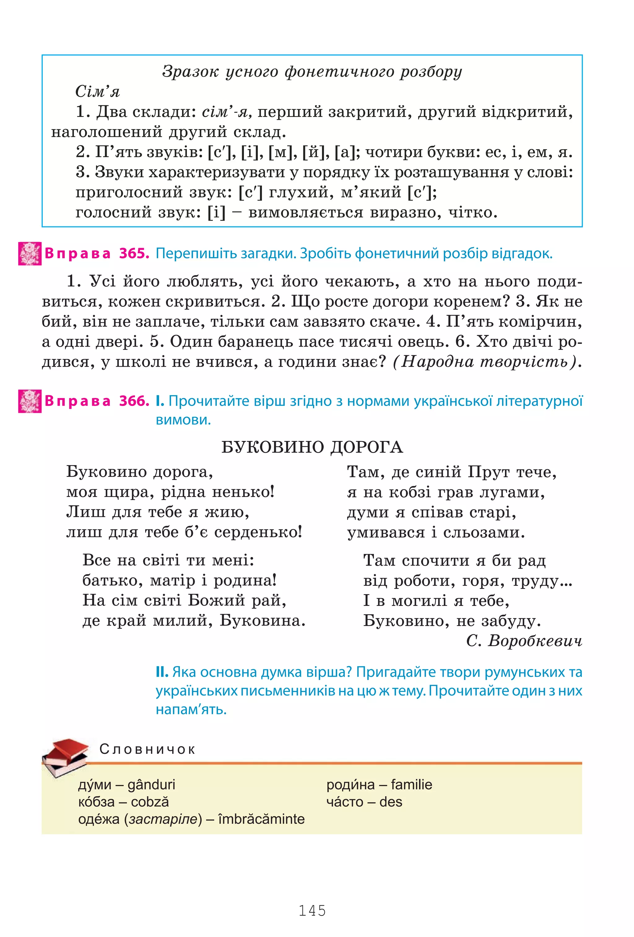 145
Çðàçîê óñíîãî ôîíåòè÷íîãî ðîçáîðó
Ñ³ì’ÿ
1. Äâà ñêëàäè: ñ³ì’-ÿ, ïåðøèé çàêðèòèé, äðóãèé â³äêðèòèé,
íàãîëîøåíèé äðóãèé ñêëàä.
2. Ï’ÿòü çâóê³â: [ñ′], [³], [ì], [é], [à]; ÷îòèðè áóêâè: åñ, ³, åì, ÿ.
3. Çâóêè õàðàêòåðèçóâàòè ó ïîðÿäêó ¿õ ðîçòàøóâàííÿ ó ñëîâ³:
ïðèãîëîñíèé çâóê: [ñ′] ãëóõèé, ì’ÿêèé [ñ′];
ãîëîñíèé çâóê: [³] – âèìîâëÿºòüñÿ âèðàçíî, ÷³òêî.
В п р а в а 365. Перепишіть загадки. Зробіть фонетичний розбір відгадок.
1. Óñ³ éîãî ëþáëÿòü, óñ³ éîãî ÷åêàþòü, à õòî íà íüîãî ïîäè-
âèòüñÿ, êîæåí ñêðèâèòüñÿ. 2. Ùî ðîñòå äîãîðè êîðåíåì? 3. ßê íå
áèé, â³í íå çàïëà÷å, ò³ëüêè ñàì çàâçÿòî ñêà÷å. 4. Ï’ÿòü êîì³ð÷èí,
à îäí³ äâåð³. 5. Îäèí áàðàíåöü ïàñå òèñÿ÷³ îâåöü. 6. Õòî äâ³÷³ ðî-
äèâñÿ, ó øêîë³ íå â÷èâñÿ, à ãîäèíè çíàº? (Íàðîäíà òâîð÷³ñòü).
В п р а в а 366. І. Прочитайте вірш згідно з нормами української літературної
вимови.
ÁÓÊÎÂÈÍÎ ÄÎÐÎÃÀ
Áóêîâèíî äîðîãà,
ìîÿ ùèðà, ð³äíà íåíüêî!
Ëèø äëÿ òåáå ÿ æèþ,
ëèø äëÿ òåáå á’º ñåðäåíüêî!
Âñå íà ñâ³ò³ òè ìåí³:
áàòüêî, ìàò³ð ³ ðîäèíà!
Íà ñ³ì ñâ³ò³ Áîæèé ðàé,
äå êðàé ìèëèé, Áóêîâèíà.
II. Яка основна думка вірша? Пригадайте твори румунських та
українських письменників на цю ж тему. Прочитайте один з них
напам’ять.
дми – gânduri родна – familie
кóбза – cobză чáсто – des
одéжа (застаріле) – îmbrăcăminte
С л о в н и ч о к
Òàì, äå ñèí³é Ïðóò òå÷å,
ÿ íà êîáç³ ãðàâ ëóãàìè,
äóìè ÿ ñï³âàâ ñòàð³,
óìèâàâñÿ ³ ñëüîçàìè.
Òàì ñïî÷èòè ÿ áè ðàä
â³ä ðîáîòè, ãîðÿ, òðóäó…
² â ìîãèë³ ÿ òåáå,
Áóêîâèíî, íå çàáóäó.
Ñ. Âîðîáêåâè÷
Право для безоплатного розміщення підручника в мережі Інтернет має
Міністерство освіти і науки України http://mon.gov.ua/ та Інститут модернізації змісту освіти https://imzo.gov.ua
 